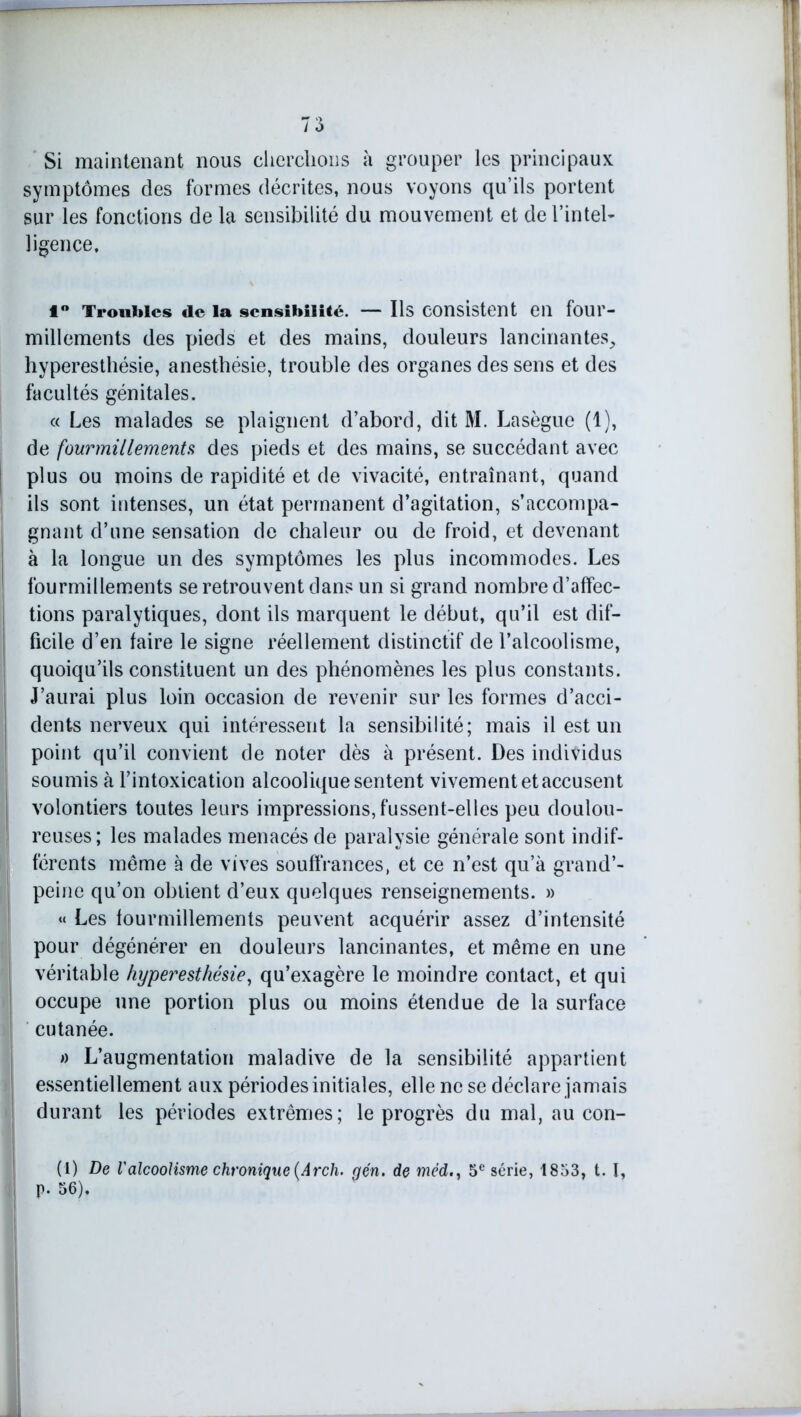 Si maintenant nous cherchons à grouper les principaux symptômes des formes décrites, nous voyons qu’ils portent sur les fonctions de la sensibilité du mouvement et de l’intel- ligence. 1° Troubles de la sensibilité. — Ils consistent en four- millements des pieds et des mains, douleurs lancinantes^ hyperesthésie, anesthésie, trouble des organes des sens et des facultés génitales. « Les malades se plaignent d’abord, dit M. Lasègue (1), de fourmillements des pieds et des mains, se succédant avec plus ou moins de rapidité et de vivacité, entraînant, quand ils sont intenses, un état permanent d’agitation, s’accompa- gnant d’une sensation de chaleur ou de froid, et devenant à la longue un des symptômes les plus incommodes. Les fourmillements se retrouvent dans un si grand nombre d’affec- tions paralytiques, dont ils marquent le début, qu’il est dif- ficile d’en taire le signe réellement distinctif de l’alcoolisme, quoiqu’ils constituent un des phénomènes les plus constants. J’aurai plus loin occasion de revenir sur les formes d’acci- dents nerveux qui intéressent la sensibilité; mais il est un point qu’il convient de noter dès à présent. Des individus soumis à l’intoxication alcoolique sentent vivement et accusent volontiers toutes leurs impressions, fussent-elles peu doulou- reuses; les malades menacés de paralysie générale sont indif- férents meme à de vives souffrances, et ce n’est qu’à grand’- peine qu’on obtient d’eux quelques renseignements. » « Les fourmillements peuvent acquérir assez d’intensité pour dégénérer en douleurs lancinantes, et même en une véritable hyperesthésie, qu’exagère le moindre contact, et qui occupe une portion plus ou moins étendue de la surface cutanée. » L’augmentation maladive de la sensibilité appartient essentiellement aux périodes initiales, elle ne se déclare jamais durant les périodes extrêmes; le progrès du mal, au con- (1) De Valcoolisme chronique {Arcli. gén. de méd., 5e série, 1853, t. I, p. 56).