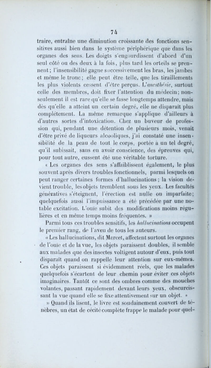 Vx traire, entraîne une diminution croissante des fonctions sen- sitives aussi bien dans le système périphérique que dans les organes des sens. Les doigts s’engourdissent d’abord d’un seul côté ou des deux à la fois, plus tard les orteils se pren- nent ; l’insensibilité gagne successivement les bras, les jambes et même le tronc; elle peut être telle, que les tiraillements les plus violents cessent d’être perçus. L'anesthésie, surtout celle des membres, doit fixer l’attention du médecin; non- seulement il est rare qu’elle se fasse longtemps attendre, mais dès qu’elle a atteint un certain degré, elle ne disparait plus complètement. La même remarque s’applique d’ailleurs à d’autres sortes d’intoxication. Chez un buveur de profes- sion qui, pendant une détention de plusieurs mois, venait d’être privé de liqueurs alcooliques, j’ai constaté une insen- sibilité de la peau de tout le corps, portée à un tel degré, qu’il subissait, sans en avoir conscience, des épreuves qui, pour tout autre, eussent été une véritable torture. « Les organes des sens s’affaiblissent également, le plus souvent après divers troubles fonctionnels, parmi lesquels on peut ranger certaines formes d’hallucinations ; la vision de- vient trouble, les objets tremblent sous les yeux. Les facultés génératives s’éteignent, l’érection est nulle ou imparfaite; quelquefois aussi l’impuissance a été précédée par une no- table excitation. L’ouïe subit des modifications moins régu- lières et en même temps moins fréquentes. » Parmi tous ces troubles sensitifs, les hallucinations occupent le premier rang, de l’aveu de tous les auteurs. « Les hallucinations, dit Marcel, affectent surtout les organes de l’ouïe et de la vue, les objets paraissent doubles, il semble aux malades que des insectes voltigent autour d’eux, puis tout disparaît quand on rappelle leur attention sur eux-mêmes. Ces objets paraissent si évidemment réels, que les malades quelquefois s’écartent de leur chemin pour éviter ces objets imaginaires. Tantôt ce sont des ombres comme des mouches volantes, passant rapidement devant leurs yeux, obscurcis- sant la vue quand elle se fixe attentivement sur un objet. » » Quand ils lisent, le livre est soudainement couvert de té- nèbres, un état de cécité complète frappe le malade pour quel-