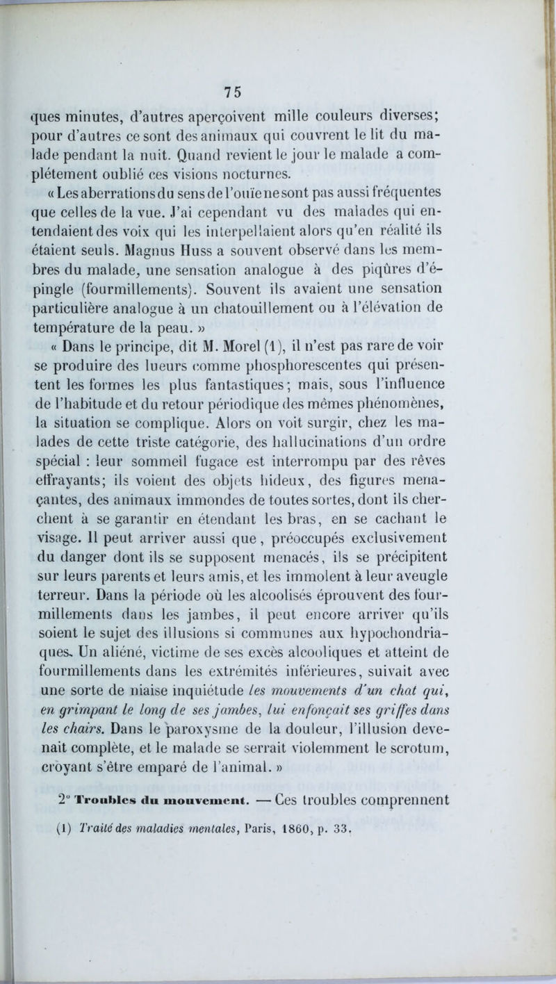 ques minutes, d’autres aperçoivent mille couleurs diverses; pour d’autres ce sont des animaux qui couvrent le lit du ma- lade pendant la nuit. Quand revient le jour le malade a com- plètement oublié ces visions nocturnes. « Les aberrations du sens de l’ouïe ne sont pas aussi fréquentes que celles de la vue. J’ai cependant vu des malades qui en- tendaient des voix qui les interpellaient alors qu’en réalité ils étaient seuls. Magnus Huss a souvent observé dans les mem- bres du malade, une sensation analogue à des piqûres d’é- pingle (fourmillements). Souvent ils avaient une sensation particulière analogue à un chatouillement ou à l’élévation de température de la peau. » « Dans le principe, dit M. Morel (1), il n’est pas rare de voir se produire des lueurs comme phosphorescentes qui présen- tent les formes les plus fantastiques; mais, sous l’influence de l’habitude et du retour périodique des mêmes phénomènes, la situation se complique. Alors on voit surgir, chez les ma- lades de cette triste catégorie, des hallucinations d’un ordre spécial : leur sommeil fugace est interrompu par des rêves effrayants; ils voient des objets hideux, des figures mena- çantes, des animaux immondes de toutes sortes, dont ils cher- chent à se garantir en étendant les bras, en se cachant le visage. 11 peut arriver aussi que, préoccupés exclusivement du danger dont ils se supposent menacés, ils se précipitent sur leurs parents et leurs amis, et les immolent à leur aveugle terreur. Dans la période où les alcoolisés éprouvent des four- millements dans les jambes, il peut encore arriver qu’ils soient le sujet des illusions si communes aux hypoehondria- ques. Un aliéné, victime de ses excès alcooliques et atteint de fourmillements dans les extrémités inférieures, suivait avec une sorte de niaise inquiétude les mouvements d'un chat qui, en grimpant le long de ses jambes, lui enfonçait ses griffes dans les chairs. Dans le paroxysme de la douleur, l’illusion deve- nait complète, et le malade se serrait violemment le scrotum, croyant s’être emparé de l’animal. » 2° Troubles du mouvement. — Ces troubles comprennent (1) Traite des maladies mentales, Paris, 1860, p. 33.