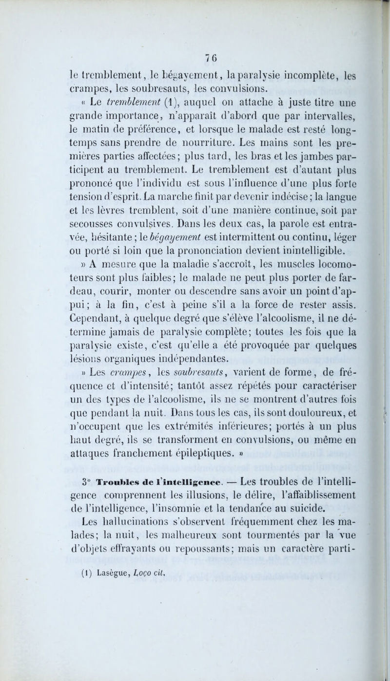 le tremblement, le bégayement, la paralysie incomplète, les crampes, les soubresauts, les convulsions. « Le tremblement (1), auquel on attache à juste titre une grande importance, n’apparaît d’abord que par intervalles, le matin de préférence, et lorsque le malade est resté long- temps sans prendre de nourriture. Les mains sont les pre- mières parties affectées; plus tard, les bras et les jambes par- ticipent au tremblement. Le tremblement est d’autant plus prononcé que l’individu est sous l’influence d’une plus forte tension d’esprit. La marche finit par devenir indécise ; la langue et les lèvres tremblent, soit d’une manière continue, soit par secousses convulsives. Dans les deux cas, la parole est entra- vée, hésitante ; le bégcnjement est intermittent ou continu, léger ou porté si loin que la prononciation devient inintelligible. » A mesure que la maladie s’accroît, les muscles locomo- teurs sont plus faibles; le malade ne peut plus porter de far- deau, courir, monter ou descendre sans avoir un point d’ap- pui ; à la fin, c’est à peine s’il a la force de rester assis. Cependant, à quelque degré que s’élève l’alcoolisme, il ne dé- termine jamais de paralysie complète; toutes les fois que la paralysie existe, c’est qu’elle a été provoquée par quelques lésions organiques indépendantes. » Les crampes, les soubresauts, varient de forme, de fré- quence et d’intensité; tantôt assez répétés pour caractériser un des types de l’alcoolisme, ils ne se montrent d’autres fois que pendant la nuit. Dans tous les cas, ils sont douloureux, et n’occupent que les extrémités inférieures; portés à un plus haut degré, ils se transforment en convulsions, ou même en attaques franchement épileptiques. » 3° Troubles de l'intelligence. — Les troubles de l’intelli- gence comprennent les illusions, le délire, l’affaiblissement de l’intelligence, l’insomnie et la tendance au suicide. Les hallucinations s’observent fréquemment chez les ma- lades; la nuit, les malheureux sont tourmentés par la vue d’objets effrayants ou repoussants; mais un caractère parti - (I) Lasègue, L,oço cit.