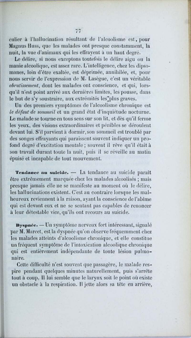 culier à l’hallacination résultant de l’alcoolisme est, pour Magnus Huss, que les malades ont presque constamment, la nuit, la vue d’animaux qui les effrayent à un haut degré. Le délire, si nous exceptons toutefois le délire aigu ou la manie alcoolique, est assez rare. L’intelligence, chez les dipso- manes, loin d’être exaltée, est déprimée, annihilée, et, pour nous servir de l’expression de M. Lasègue, c’est un véritable abrutissement, dont les malades ont conscience, et qui, lors- qu’il n’est point arrivé aux dernières limites, les pousse, dans le but de s’y soustraire, aux extrémités les”plus graves. Un des premiers symptômes de l’alcoolisme chronique est le défaut de sommeil et un grand état d’inquiétude nocturne. Le malade se tourne en tous sens sur son lit, et dès qu’il ferme les yeux, des visions extraordinaires et pénibles se déroulent devant lui. S’il parvient h dormir, son sommeil est troublé par des songes effrayants qui paraissent souvent indiquer un pro- fond degré d’excitation mentale ; souvent il rêve qu’il était à son travail durant toute la nuit, puis il se réveille au matin épuisé et incapable de tout mouvement. Tendance au suicide. — La tendance au suicide paraît être extrêmement marquée chez les malades alcoolisés ; mais presque jamais elle ne se manifeste au moment où le délire, les hallucinations existent. C’est au contraire lorsque les mal- heureux reviennent à la raison, ayant la conscience de l’abîme qui est devant eux et ne se sentant pas capables de renoncer à leur détestable vice, qu’ils ont recours au suicide. Byspnée. — Un symptôme nerveux fort intéressant, signalé par M. Marcet, est la dyspnée qu’on observe fréquemment chez les malades atteints d’alcoolisme chronique, et elle constitue un fréquent symptôme de l’intoxication alcoolique chronique qui est entièrement indépendante de toute lésion pulmo- naire. Cette difficulté n’est souvent que passagère, le malade res- pire pendant quelques minutes naturellement, puis s’arrête tout à coup. 11 lui semble que le larynx soit le point où existe