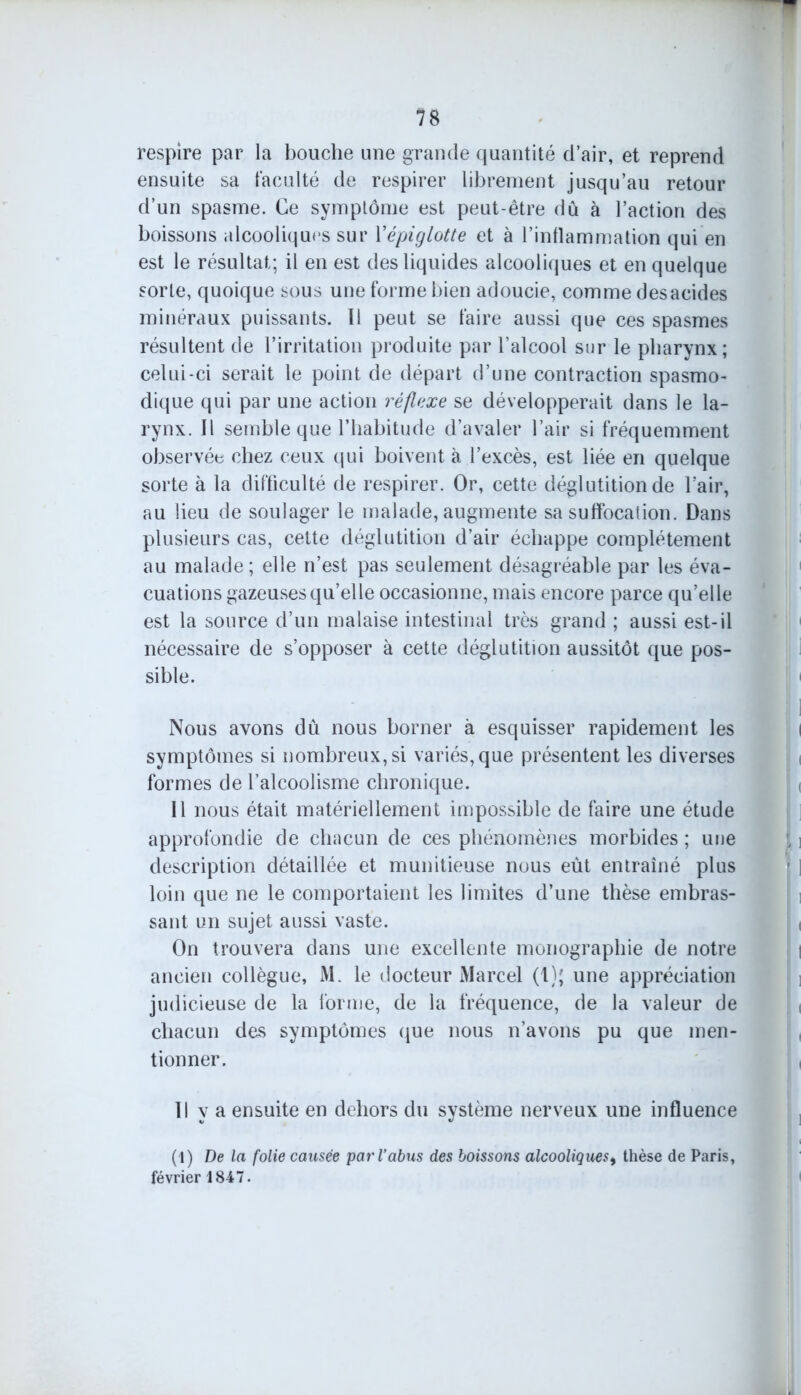 respire par la bouche une grande quantité d’air, et reprend ensuite sa faculté de respirer librement jusqu’au retour d’un spasme. Ce symptôme est peut-être dû à l’action des boissons alcooliques sur Yépiglotte et à l’inflammation qui en est le résultat; il en est des liquides alcooliques et en quelque sorte, quoique sous une forme bien adoucie, comme des acides minéraux puissants. I! peut se faire aussi que ces spasmes résultent de l’irritation produite par l’alcool sur le pharynx; celui-ci serait le point de départ d’une contraction spasmo- dique qui par une action réflexe se développerait dans le la- rynx. Il semble que l’habitude d’avaler l’air si fréquemment observée chez ceux qui boivent à l’excès, est liée en quelque sorte à la difficulté de respirer. Or, cette déglutition de l’air, au lieu de soulager le malade, augmente sa suffocation. Dans plusieurs cas, cette déglutition d’air échappe complètement au malade ; elle n’est pas seulement désagréable par les éva- cuations gazeuses qu’elle occasionne, mais encore parce qu’elle est la source d’un malaise intestinal très grand ; aussi est-il nécessaire de s’opposer à cette déglutition aussitôt que pos- sible. Nous avons dû nous borner à esquisser rapidement les symptômes si nombreux, si variés, que présentent les diverses formes de l’alcoolisme chronique. Il nous était matériellement impossible de faire une étude approfondie de chacun de ces phénomènes morbides ; une description détaillée et munitieuse nous eût entraîné plus loin que ne le comportaient les limites d’une thèse embras- sant un sujet aussi vaste. On trouvera dans une excellente monographie de notre ancien collègue, i\l. le docteur Marcel (t); une appréciation judicieuse de la forme, de la fréquence, de la valeur de chacun des symptômes que nous n’avons pu que men- tionner. Il y a ensuite en dehors du système nerveux une influence (1) De la folie causée par l’abus des boissons alcooliques, thèse de Paris, février 1847.
