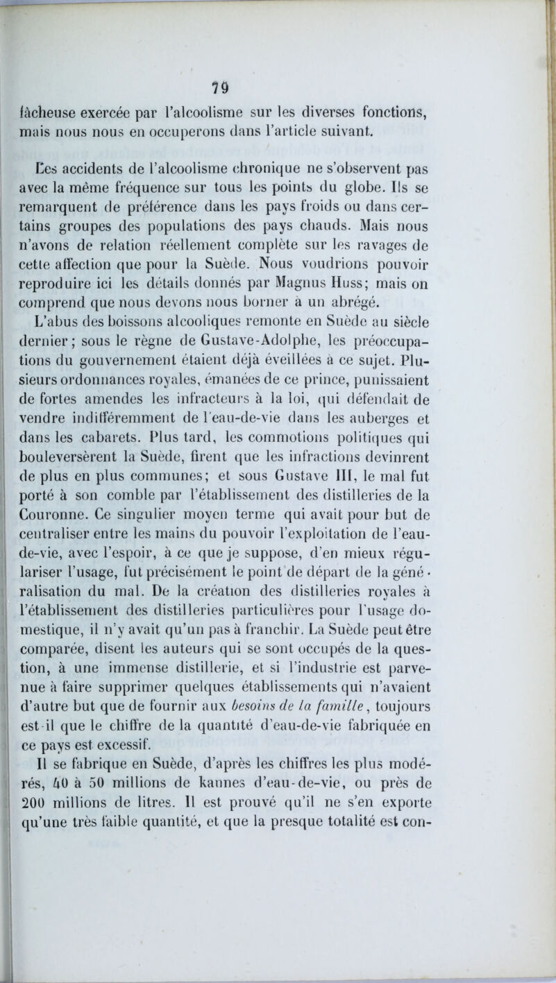 lâcheuse exercée par l’alcoolisme sur les diverses fonctions, mais nous nous en occuperons dans l’article suivant. Ces accidents de l’alcoolisme chronique ne s’observent pas avec la même fréquence sur tous les points du globe. Ils se remarquent de préférence dans les pays froids ou dans cer- tains groupes des populations des pays chauds. Mais nous n’avons de relation réellement complète sur les ravages de cette affection que pour la Suède. Nous voudrions pouvoir reproduire ici les détails donnés par Magnus Huss; mais on comprend que nous devons nous borner a un abrégé. L’abus des boissons alcooliques remonte en Suède au siècle dernier; sous le règne de Gustave-Adolphe, les préoccupa- tions du gouvernement étaient déjà éveillées à ce sujet. Plu- sieurs ordonnances royales, émanées de ce prince, punissaient de fortes amendes les infracteurs à la loi, qui défendait de vendre indifféremment de l'eau-de-vie dans les auberges et dans les cabarets. Plus tard, les commotions politiques qui bouleversèrent la Suède, firent que les infractions devinrent de plus en plus communes; et sous Gustave III, le mal fut porté à son comble par l’établissement des distilleries de la Couronne. Ce singulier moyen terme qui avait pour but de centraliser entre les mains du pouvoir l’exploitation de l’eau- de-vie, avec l’espoir, à ce que je suppose, d’en mieux régu- lariser l’usage, fut précisément le point de départ de la géné • ralisation du mal. De la création des distilleries royales à l’établissement des distilleries particulières pour fusage do- mestique, il n’y avait qu’un pas à franchir. La Suède peut être comparée, disent les auteurs qui se sont occupés de la ques- tion, à une immense distillerie, et si l’industrie est parve- nue à faire supprimer quelques établissements qui n’avaient d’autre but que de fournir aux besoins de la famille, toujours 1 est il que le chiffre de la quantité d’eau-de-vie fabriquée en ce pays est excessif. Il se fabrique en Suède, d’après les chiffres les plus modé- rés, âO à 50 millions de kannes d’eau-de-vie, ou près de 200 millions de litres. Il est prouvé qu’il ne s’en exporte qu’une très faible quantité, et que la presque totalité est con-