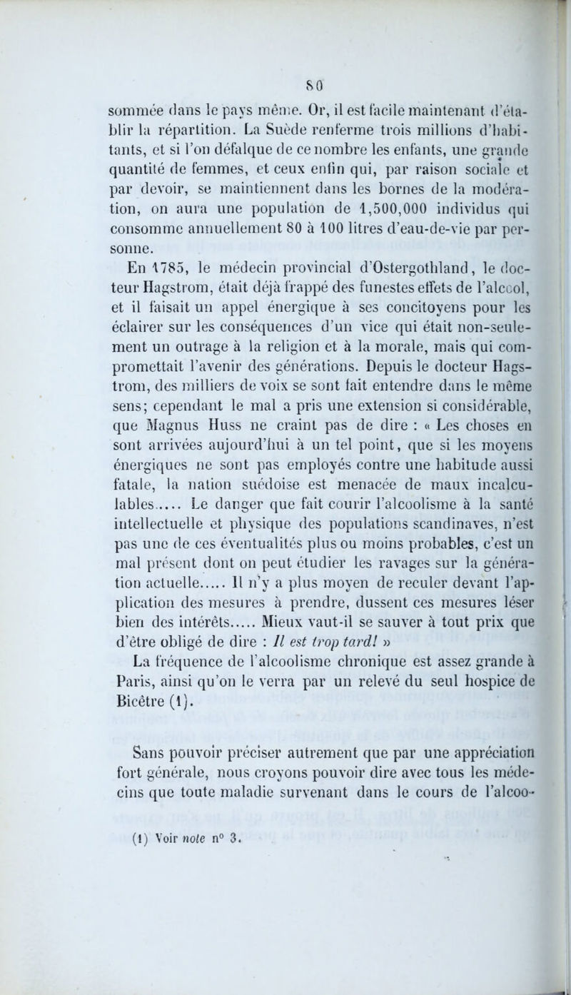 sommée flans le pays même. Or, il est facile maintenant d éta- blir la répartition. La Suède renferme trois millions d’habi- tants, et si l’on défalque de ce nombre les enfants, une grande quantité de femmes, et ceux enfin qui, par raison sociale et par devoir, se maintiennent dans les bornes de la modéra- tion, on aura une population de 1,500,000 individus qui consomme annuellement 80 à 100 litres d’eau-de-vie par per- sonne. En 1785, le médecin provincial d’Ostergothland, le doc- teur Hagstrom, était déjà frappé des funestes effets de l’alccol, et il faisait un appel énergique à ses concitoyens pour les éclairer sur les conséquences d’un vice qui était non-seule- ment un outrage à la religion et à la morale, mais qui com- promettait l’avenir des générations. Depuis le docteur Hags- trom, des milliers de voix se sont fait entendre dans le même sens; cependant le mal a pris une extension si considérable, que Magnus Huss ne craint pas de dire : « Les choses en sont arrivées aujourd’hui à un tel point, que si les moyens énergiques ne sont pas employés contre une habitude aussi fatale, la nation suédoise est menacée de maux incalcu- lables Le danger que fait courir l’alcoolisme à la santé intellectuelle et physique des populations Scandinaves, n’est pas une de ces éventualités plus ou moins probables, c’est un mal présent dont on peut étudier les ravages sur la généra- tion actuelle 11 n’y a plus moyen de reculer devant l’ap- plication des mesures à prendre, dussent ces mesures léser bien des intérêts Mieux vaut-il se sauver à tout prix que d’être obligé de dire : Il est trop tordl » La fréquence de l’alcoolisme chronique est assez grande à Paris, ainsi qu’on le verra par un relevé du seul hospice de Bicêtre (1). Sans pouvoir préciser autrement que par une appréciation fort générale, nous croyons pouvoir dire avec tous les méde- cins que toute maladie survenant dans le cours de l’alcoo- (1) Voir note n° 3.