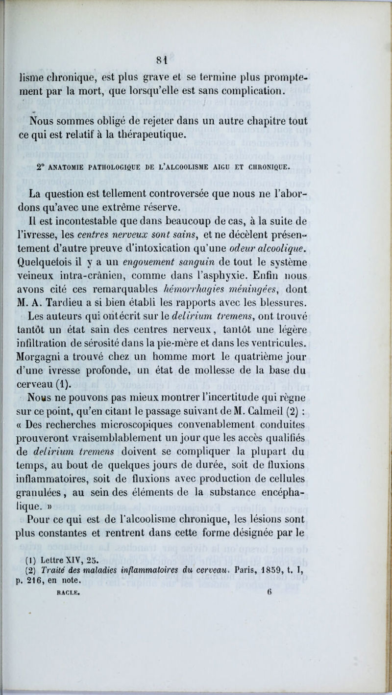 lisme chronique, est plus grave et se termine plus prompte- ment par la mort, que lorsqu’elle est sans complication. Nous sommes obligé de rejeter dans un autre chapitre tout ce qui est relatif à la thérapeutique. 2° ANATOMIE PATHOLOGIQUE DE L’ALCOOLISME AIGU ET CHRONIQUE. La question est tellement controversée que nous ne l’abor- dons qu’avec une extrême réserve. Il est incontestable que dans beaucoup de cas, à la suite de l’ivresse, les centres nerveux sont sains, et ne décèlent présen- tement d’autre preuve d’intoxication qu’une odeur alcoolique. Quelquefois il y a un engouement sanguin de tout le système veineux intra-crânien, comme dans l’asphyxie. Enfin nous avons cité ces remarquables hémorrhagies méningées, dont M. A. Tardieu a si bien établi les rapports avec les blessures. Les auteurs qui ontécrit sur le delirium tremens, ont trouvé tantôt un état sain des centres nerveux, tantôt une légère infiltration de sérosité dans la pie-mère et dans les ventricules, j Morgagni a trouvé chez un homme mort le quatrième jour d’une ivresse profonde, un état de mollesse de la base du cerveau (1). Nous ne pouvons pas mieux montrer l’incertitude qui règne sur ce point, qu’en citant le passage suivant de M. Calmeil (2) : « Des recherches microscopiques convenablement conduites prouveront vraisemblablement un jour que les accès qualifiés de delirium tremens doivent se compliquer la plupart du temps, au bout de quelques jours de durée, soit de fluxions inflammatoires, soit de fluxions avec production de cellules granulées, au sein des éléments de la substance encépha- lique. » Pour ce qui est de l’alcoolisme chronique, les lésions sont plus constantes et rentrent dans cette forme désignée par le (1) Lettre XIV, 25. (2) Traité des maladies inflammatoires du cerveau, Paris, 1859, t. I, p. 216, en note.