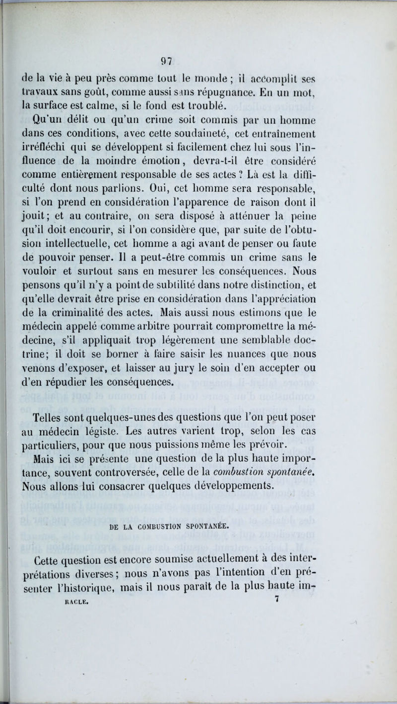 de la vie à peu près comme tout le monde ; il accomplit ses travaux sans goût, comme aussi sans répugnance. En un mot, la surface est calme, si le fond est troublé. Qu’un délit ou qu’un crime soit commis par un homme dans ces conditions, avec cette soudaineté, cet entraînement irréfléchi qui se développent si facilement chez lui sous l’in- fluence de la moindre émotion, devra-t-il être considéré comme entièrement responsable de ses actes ? Là est la diffi- culté dont nous parlions. Oui, cet homme sera responsable, si l’on prend en considération l’apparence de raison dont il jouit; et au contraire, on sera disposé à atténuer la peine qu’il doit encourir, si l’on considère que, par suite de l’obtu- sion intellectuelle, cet homme a agi avant de penser ou làute de pouvoir penser. Il a peut-être commis un crime sans le vouloir et surtout sans en mesurer les conséquences. Nous pensons qu’il n’y a point de sublilité dans notre distinction, et qu’elle devrait être prise en considération dans l’appréciation de la criminalité des actes. Mais aussi nous estimons que le médecin appelé comme arbitre pourrait compromettre la mé- decine, s’il appliquait trop légèrement une semblable doc- trine; il doit se borner à faire saisir les nuances que nous venons d’exposer, et laisser au jury le soin d’en accepter ou d’en répudier les conséquences. Telles sont quelques-unes des questions que l’on peut poser au médecin légiste. Les autres varient trop, selon les cas particuliers, pour que nous puissions même les prévoir. Mais ici se présente une question de la plus haute impor- tance, souvent controversée, celle de la combustion spontanée. Nous allons lui consacrer quelques développements. DE LA COMBUSTION SPONTANÉE. Cette question est encore soumise actuellement à des inter- prétations diverses ; nous n’avons pas 1 intention d en pré- senter l’historique, mais il nous paraît de la plus haute im- 7 RACLE.