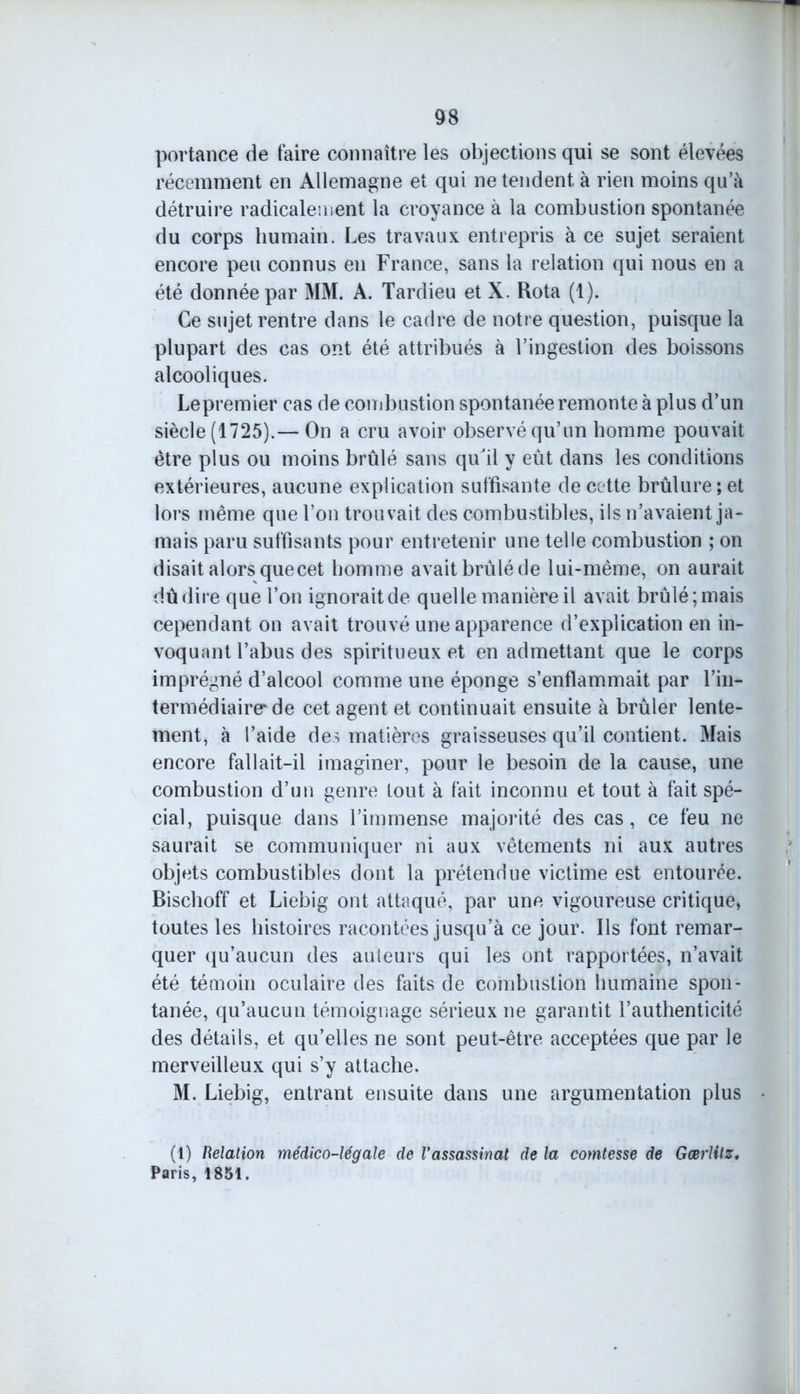 portance de faire connaître les objections qui se sont élevées récemment en Allemagne et qui ne tendent à rien moins qu'à détruire radicalement la croyance à la combustion spontanée du corps humain. Les travaux entrepris à ce sujet seraient encore peu connus en France, sans la relation qui nous en a été donnée par MM. A. Tardieu et X. Rota (1). Ce sujet rentre dans le cadre de notre question, puisque la plupart des cas ont été attribués à l’ingestion des boissons alcooliques. Lepremier cas de combustion spontanée remonte à plus d’un siècle (1725).— On a cru avoir observé qu’un homme pouvait être plus ou moins brûlé sans quJil y eût dans les conditions extérieures, aucune explication suffisante de cette brûlure ; et lors même que l’on trouvait des combustibles, ils n’avaient ja- mais paru suffisants pour entretenir une telle combustion ; on disait alors que cet homme avait brûlé de lui-même, on aurait dû dire que l’on ignorait de quelle manière il avait brûlé; mais cependant on avait trouvé une apparence d’explication en in- voquant l’abus des spiritueux et en admettant que le corps imprégné d’alcool comme une éponge s’enflammait par l’in- termédiaire* de cet agent et continuait ensuite à brûler lente- ment, à l’aide des matières graisseuses qu’il contient. Mais encore fallait-il imaginer, pour le besoin de la cause, une combustion d’un genre tout à fait inconnu et tout à fait spé- cial, puisque dans l’immense majorité des cas, ce feu ne saurait se communiquer ni aux vêtements ni aux autres objets combustibles dont la prétendue victime est entourée. Bischoff et Liebig ont attaqué, par une vigoureuse critique, toutes les histoires racontées jusqu’à ce jour. Ils font remar- quer qu’aucun des auteurs qui les ont rapportées, n’avait été témoin oculaire des faits de combustion humaine spon- tanée, qu’aucun témoignage sérieux ne garantit l’authenticité des détails, et qu’elles ne sont peut-être acceptées que par le merveilleux qui s’y attache. M. Liebig, entrant ensuite dans une argumentation plus (1) Relation médico-légale de l’assassinat de la comtesse de Gœrlilz. Paris, 1851.