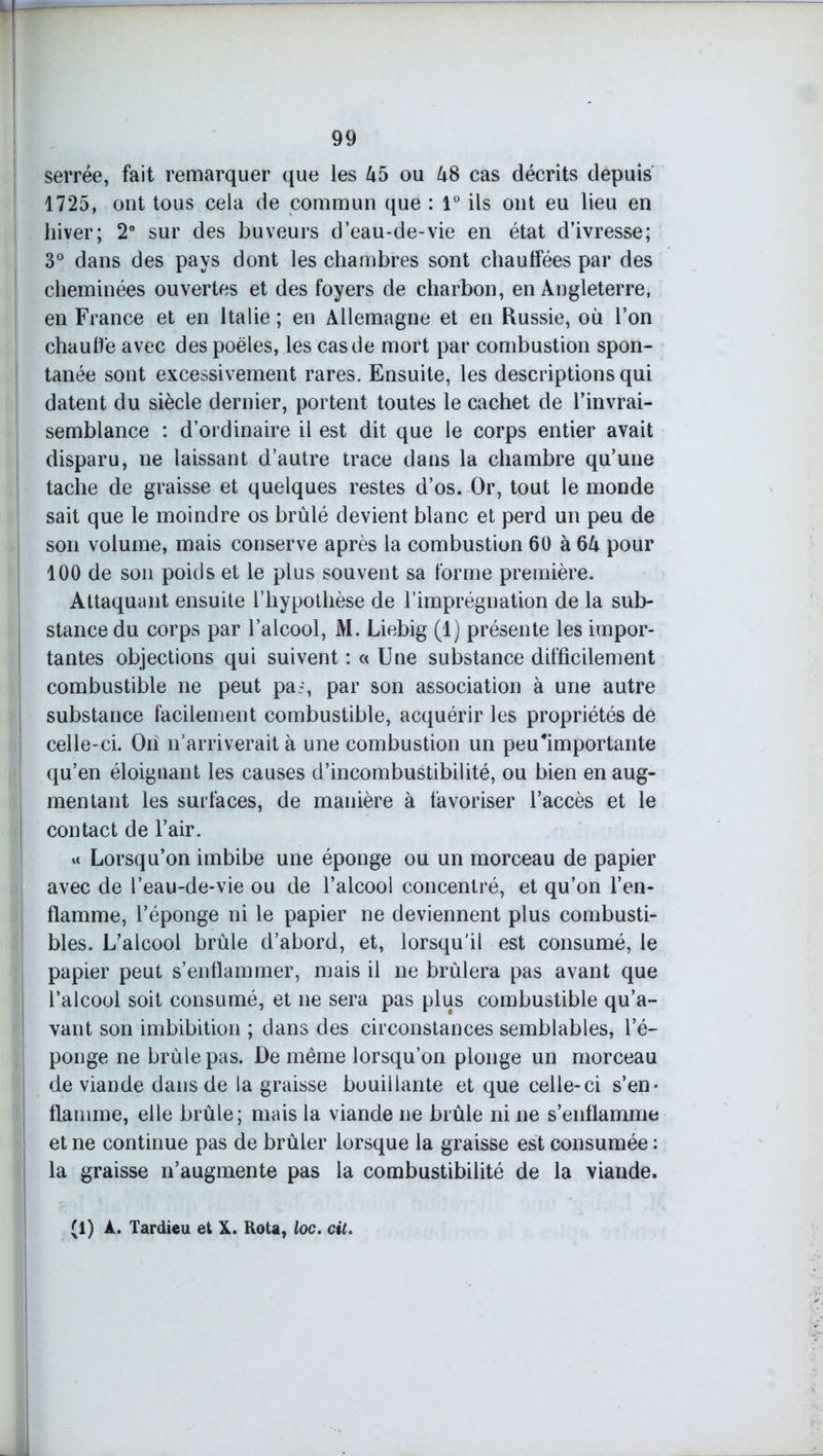 serrée, fait remarquer que les Ub ou US cas décrits depuis 1725, ont tous cela de commun que : 1° ils ont eu lieu en hiver; 2° sur des buveurs d’eau-de-vie en état d’ivresse; 3° dans des pays dont les chambres sont chauffées par des cheminées ouvertes et des foyers de charbon, en Angleterre, en France et en Italie ; en Allemagne et en Russie, où l’on chauffe avec des poêles, les cas de mort par combustion spon- tanée sont excessivement rares. Ensuite, les descriptions qui datent du siècle dernier, portent toutes le cachet de l’invrai- semblance : d’ordinaire il est dit que le corps entier avait disparu, ne laissant d’autre trace dans la chambre qu’une tache de graisse et quelques restes d’os. Or, tout le monde sait que le moindre os brûlé devient blanc et perd un peu de son volume, mais conserve après la combustion 60 à SU pour 100 de son poids et le plus souvent sa forme première. Attaquant ensuite l’hypothèse de l’imprégnation de la sub- stance du corps par l’alcool, M. Liebig (1) présente les impor- tantes objections qui suivent : « Une substance difficilement combustible ne peut pai, par son association à une autre substance facilement combustible, acquérir les propriétés de celle-ci. On n’arriverait à une combustion un peu'importante qu’en éloiguant les causes d’incombustibilité, ou bien en aug- mentant les surfaces, de manière à favoriser l’accès et le contact de l’air. « Lorsqu’on imbibe une éponge ou un morceau de papier avec de l’eau-de-vie ou de l’alcool concentré, et qu’on l’en- flamme, l’éponge ni le papier ne deviennent plus combusti- bles. L’alcool brûle d’abord, et, lorsqu'il est consumé, le papier peut s’enflammer, mais il ne brûlera pas avant que l’alcool soit consumé, et ne sera pas plus combustible qu’a- vant son imbibition ; dans des circonstances semblables, l’é- ponge ne brûle pas. De même lorsqu’on plonge un morceau de viande dans de la graisse bouillante et que celle-ci s’en- flamme, elle brûle; mais la viande ne brûle ni ne s’enflamme et ne continue pas de brûler lorsque la graisse est consumée : la graisse n’augmente pas la combustibilité de la viande. (1) À. Tardieu et X. Rota, loc. cit.