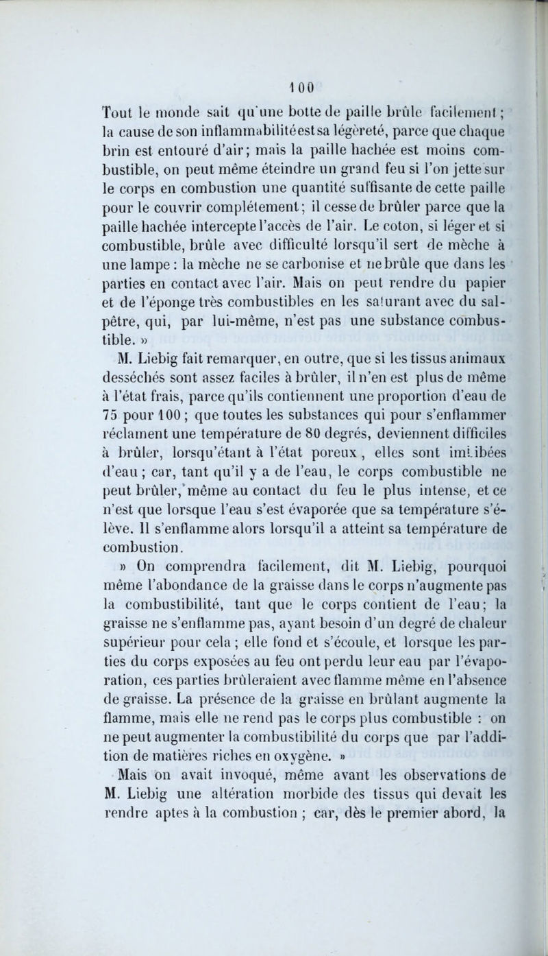 Tout le monde sait qu une botte de paille brûle facilement ; la cause de son inflammabilitéestsa légèreté, parce que chaque brin est entouré d’air; mais la paille hachée est moins com- bustible, on peut même éteindre un grand feu si l’on jette sur le corps en combustion une quantité suffisante de cette paille pour le couvrir complètement; il cesse de brûler parce que la paille hachée intercepte l’accès de l’air. Le coton, si léger et si combustible, brûle avec difficulté lorsqu’il sert de mèche à une lampe : la mèche ne se carbonise et ne brûle que dans les parties en contact avec l’air. Mais on peut rendre du papier et de l’éponge très combustibles en les saturant avec du sal- pêtre, qui, par lui-même, n’est pas une substance combus- tible. » M. Liebig fait remarquer, en outre, que si les tissus animaux desséchés sont assez faciles à brûler, il n’en est plus de même à l’état frais, parce qu’ils contiennent une proportion d’eau de 75 pour 100 ; que toutes les substances qui pour s’enflammer réclament une température de 80 degrés, deviennent difficiles à brûler, lorsqu’étant à l’état poreux , elles sont imUbées d’eau ; car, tant qu’il y a de l’eau, le corps combustible ne peut brûler,’même au contact du feu le plus intense, et ce n’est que lorsque l’eau s’est évaporée que sa température s’é- lève. 11 s’enflamme alors lorsqu’il a atteint sa température de combustion. » On comprendra facilement, dit M. Liebig, pourquoi même l’abondance de la graisse dans le corps n’augmente pas la combustibilité, tant que le corps contient de l’eau; la graisse ne s’enflamme pas, ayant besoin d’un degré de chaleur supérieur pour cela ; elle fond et s’écoule, et lorsque les par- ties du corps exposées au feu ont perdu leur eau par l’évapo- ration, ces parties brûleraient avec flamme même en l’absence de graisse. La présence de la graisse en brûlant augmente la flamme, mais elle ne rend pas le corps plus combustible : on ne peut augmenter la combustibilité du corps que par l’addi- tion de matières riches en oxygène. » Mais on avait invoqué, même avant les observations de M. Liebig une altération morbide des tissus qui devait les rendre aptes à la combustion ; car, dès le premier abord, la