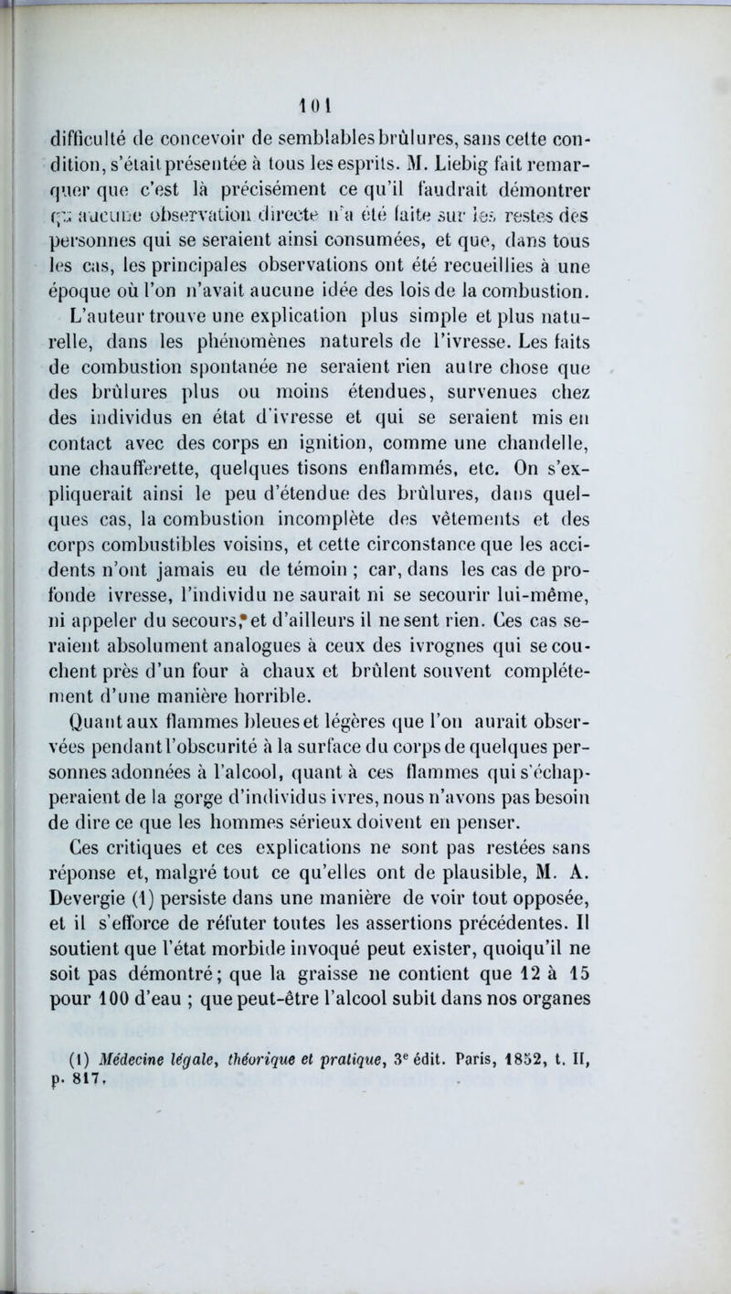 loi difficulté de concevoir de semblables brûlures, sans cette con- dition, s’était présentée à tous les esprits. M. Liebig fait remar- quer que c’est là précisément ce qu’il faudrait démontrer q:;; aucune observation directe n'a été faite sur les restes des personnes qui se seraient ainsi consumées, et que, dans tous les cas, les principales observations ont été recueillies à une époque où l’on n’avait aucune idée des lois de la combustion. L’auteur trouve une explication plus simple et plus natu- relle, dans les phénomènes naturels de l’ivresse. Les faits de combustion spontanée ne seraient rien autre chose que des brûlures plus ou moins étendues, survenues chez des individus en état d’ivresse et qui se seraient mis eu contact avec des corps en ignition, comme une chandelle, une chaufferette, quelques tisons enflammés, etc. On s’ex- pliquerait ainsi le peu d’étendue des brûlures, dans quel- ques cas, la combustion incomplète des vêtements et des corps combustibles voisins, et cette circonstance que les acci- dents n’ont jamais eu de témoin ; car, dans les cas de pro- fonde ivresse, l’individu ne saurait ni se secourir lui-même, ni appeler du secours,*et d’ailleurs il ne sent rien. Ces cas se- raient absolument analogues à ceux des ivrognes qui se cou- chent près d’un four à chaux et brûlent souvent complète- ment d’une manière horrible. Quant aux flammes bleues et légères que l’on aurait obser- vées pendant l’obscurité à la surface du corps de quelques per- sonnes adonnées à l’alcool, quanta ces flammes qui s’échap- peraient de la gorge d’individus ivres, nous n’avons pas besoin de dire ce que les hommes sérieux doivent en penser. Ces critiques et ces explications ne sont pas restées sans réponse et, malgré tout ce qu’elles ont de plausible, M. A. Devergie (1) persiste dans une manière de voir tout opposée, et il s’efforce de réfuter toutes les assertions précédentes. Il soutient que l’état morbide invoqué peut exister, quoiqu’il ne soit pas démontré; que la graisse ne contient que 12 à 15 pour 100 d’eau ; que peut-être l’alcool subit dans nos organes (1) Médecine légale, théorique et pratique, 3e édit. Paris, 1852, t. II, p. 817 »
