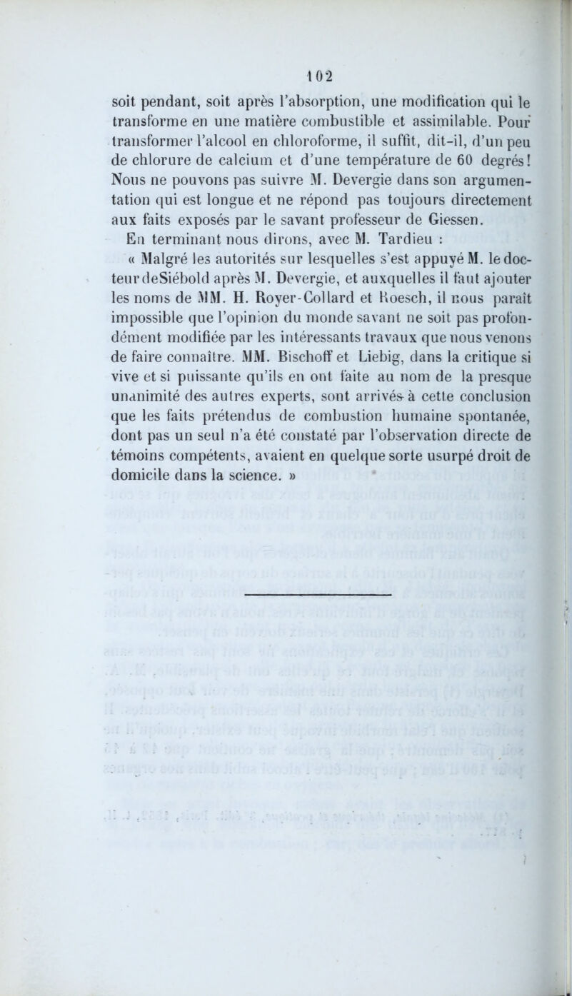 soit pendant, soit après l’absorption, une modification qui le transforme en une matière combustible et assimilable. Pour transformer l’alcool en chloroforme, il suffit, dit-il, d’un peu de chlorure de calcium et d’une température de 60 degrés! Nous ne pouvons pas suivre M. Devergie dans son argumen- tation qui est longue et ne répond pas toujours directement aux faits exposés par le savant professeur de Giessen. Eu terminant nous dirons, avec M. Tardieu : « Malgré les autorités sur lesquelles s’est appuyé M. le doc- teur deSiébold après M. Devergie, et auxquelles il faut ajouter les noms de MM. H. Royer-Collard et Koesch, il nous paraît impossible que l’opinion du monde savant ne soit pas profon- dément modifiée par les intéressants travaux que nous venons de faire connaître. MM. Bischoff et Liebig, dans la critique si vive et si puissante qu’ils en ont faite au nom de la presque unanimité des autres experts, sont arrivés- à cette conclusion que les faits prétendus de combustion humaine spontanée, dont pas un seul n’a été constaté par l’observation directe de témoins compétents, avaient en quelque sorte usurpé droit de domicile dans la science. »