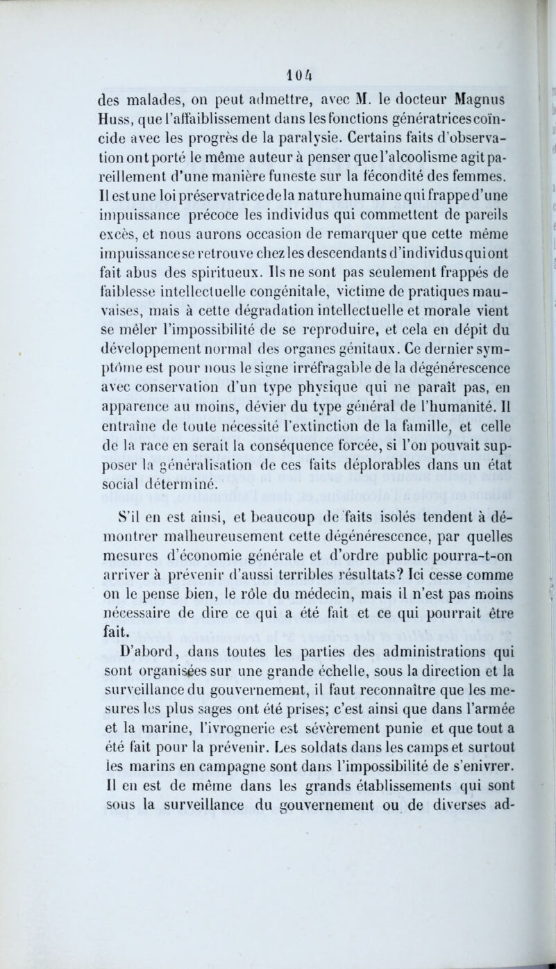 des malades, on peut admettre, avec M. le docteur Magnus Huss, que l’affaiblissement dans les fonctions génératrices coïn- cide avec les progrès de la paralysie. Certains faits d’observa- tion ont porté le même auteur à penser que l’alcoolisme agit pa- reillement d’une manière funeste sur la fécondité des femmes. Il estune loi préservatricedelanaturehumainequifrapped’une impuissance précoce les individus qui commettent de pareils excès, et nous aurons occasion de remarquer que cette même impuissance se retrouve chez les descendants d’individus quiont fait abus des spiritueux. Us ne sont pas seulement frappés de faiblesse intellectuelle congénitale, victime de pratiques mau- vaises, mais à cette dégradation intellectuelle et morale vient se mêler l’impossibilité de se reproduire, et cela en dépit du développement normal des organes génitaux. Ce dernier sym- ptôme est pour nous le signe irréfragable de la dégénérescence avec conservation d’un type physique qui ne paraît pas, en apparence au moins, dévier du type général de l’humanité. Il entraîne de toute nécessité l’extinction de la famille, et celle de la race en serait la conséquence forcée, si l’on pouvait sup- poser la généralisation de ces faits déplorables dans un état social déterminé. S’il en est ainsi, et beaucoup de faits isolés tendent à dé- montrer malheureusement cette dégénérescence, par quelles mesures d’économie générale et d’ordre public pourra-t-on arriver à prévenir d’aussi terribles résultats? Ici cesse comme on le pense bien, le rôle du médecin, mais il n’est pas moins nécessaire de dire ce qui a été fait et ce qui pourrait être fait. D’abord, dans toutes les parties des administrations qui sont organisées sur une grande échelle, sous la direction et la surveillance du gouvernement, il faut reconnaître que les me- sures les plus sages ont été prises; c’est ainsi que dans l’armée et la marine, l’ivrognerie est sévèrement punie et que tout a été fait pour la prévenir. Les soldats dans les camps et surtout ies marins en campagne sont dans l’impossibilité de s’enivrer. Il en est de même dans les grands établissements qui sont sous la surveillance du gouvernement ou de diverses ad-