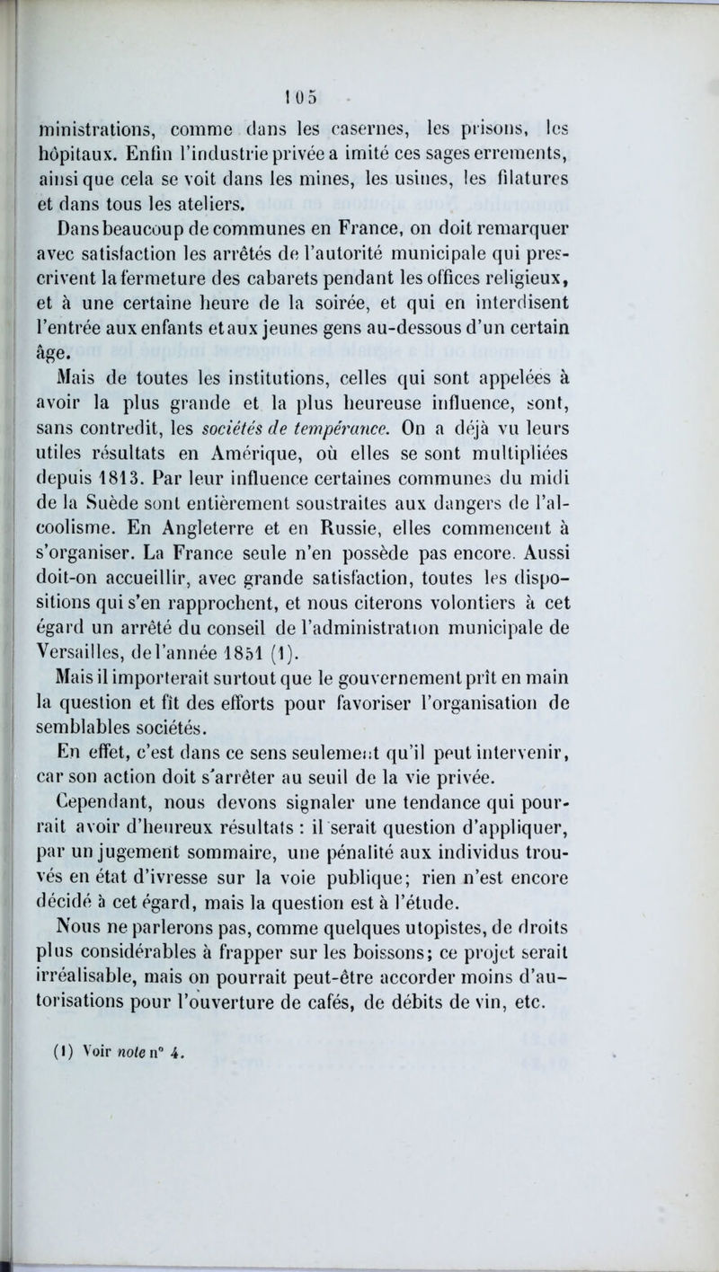 ministrations, comme dans les casernes, les prisons, les hôpitaux. Enfin l’industrie privée a imité ces sages errements, ainsique cela se voit dans les mines, les usines, les filatures et dans tous les ateliers. Dans beaucoup de communes en France, on doit remarquer avec satisfaction les arrêtés de l’autorité municipale qui pres- crivent la fermeture des cabarets pendant les offices religieux, et à une certaine heure de la soirée, et qui en interdisent l’entrée aux enfants et aux jeunes gens au-dessous d’un certain âge. Mais de toutes les institutions, celles qui sont appelées à avoir la plus grande et la plus heureuse influence, sont, sans contredit, les sociétés de tempérance. On a déjà vu leurs utiles résultats en Amérique, où elles se sont multipliées depuis 1813. Par leur influence certaines communes du midi de la Suède sont entièrement soustraites aux dangers de l’al- coolisme. En Angleterre et en Russie, elles commencent à s’organiser. La France seule n’en possède pas encore. Aussi doit-on accueillir, avec grande satisfaction, toutes les dispo- sitions qui s’en rapprochent, et nous citerons volontiers à cet égard un arrêté du conseil de l’administration municipale de Versailles, de l’année 1851 (1). Mais il importerait surtout que le gouvernement prît en main la question et fit des efforts pour favoriser l’organisation de semblables sociétés. En effet, c’est dans ce sens seulement qu’il peut intervenir, car son action doit s'arrêter au seuil de la vie privée. Cependant, nous devons signaler une tendance qui pour- rait avoir d’heureux résultats : il serait question d’appliquer, par un jugement sommaire, une pénalité aux individus trou- vés en état d’ivresse sur la voie publique; rien n’est encore décidé à cet égard, mais la question est à l’étude. Nous ne parlerons pas, comme quelques utopistes, de droits plus considérables à frapper sur les boissons; ce projet serait irréalisable, mais on pourrait peut-être accorder moins d’au- torisations pour l’ouverture de cafés, de débits de vin, etc. (!) Voir noie n° 4.