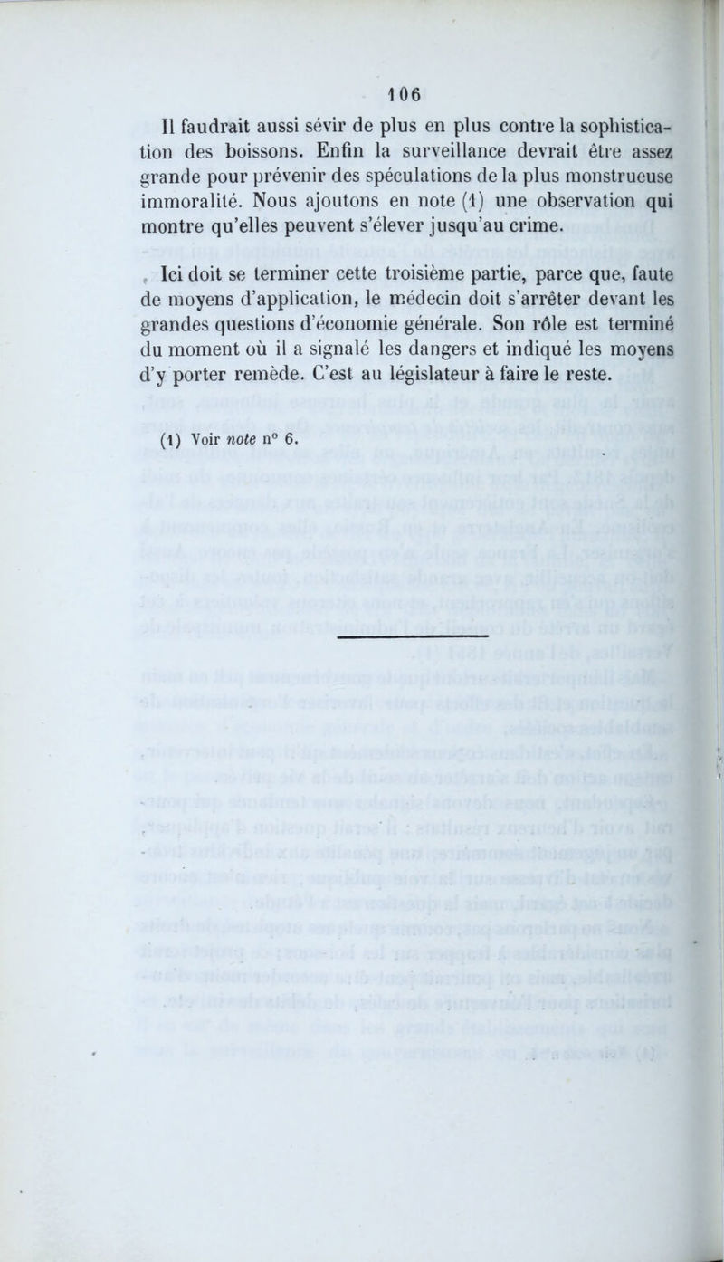 Il faudrait aussi sévir de plus en plus contre la sophistica- tion des boissons. Enfin la surveillance devrait être assez grande pour prévenir des spéculations delà plus monstrueuse immoralité. Nous ajoutons en note (1) une observation qui montre qu’elles peuvent s’élever jusqu’au crime. Ici doit se terminer cette troisième partie, parce que, faute de moyens d’application, le médecin doit s’arrêter devant les grandes questions d’économie générale. Son rôle est terminé du moment où il a signalé les dangers et indiqué les moyens d’y porter remède. C’est au législateur à faire le reste.