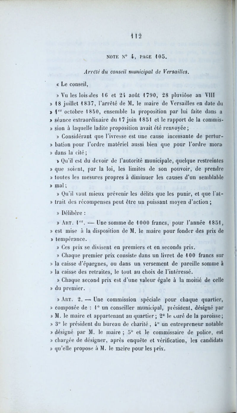 Arrêté du conseil municipal de Versailles. « Le conseil, » Vu les lois-des 16 et 2i août 1790, 28 pluviôse an VIII » 18 juillet 1837, l’arrêté de M. le maire de Versailles en date du j> 1er octobre 1850, ensemble la proposition par lui faite dans a > séance extraordinaire du 17 juin 1851 et le rapport de la commis- » sion à laquelle ladite proposition avait été renvoyée ; » Considérant que l’ivresse est une cause incessante de pertur- » bation pour l’ordre matériel aussi bien que pour l’ordre mora » dans la cité ; v Qu’il est du devoir de l’autorité municipale, quelque restreintes » que soient, par la loi, les limites de son pouvoir, de prendre » toutes les mesures propres à diminuer les causes d’un semblable » mal ; » Qu’il vaut mieux prévenir les délits que les punir, et que l’at- » trait des récompenses peut être un puissant moyen d’action ; » Délibère : » Art. 1er. —Une somme de 1 000 francs, pour l’année 1851, » est mise à la disposition de M. le maire pour fonder des prix de t> tempérance. » Ces prix se divisent en premiers et en seconds prix. » Chaque premier prix consiste dans un livret de 100 francs sur » la caisse d’épargnes, ou dans un versement de pareille somme à » la caisse des retraites, le tout au choix de l’intéressé. » Chaque second prix est d’une valeur égale à la moitié de celle » du premier. » Art. 2. — Une commission spéciale pour chaque quartier, » composée de : 1° un conseiller municipal, président, désigné par » M. le maire et appartenant au quartier; 2° le curé de la paroisse; » 3° le président du bureau de charité, 4° un entrepreneur notable » désigné par M. le maire ; 5° et le commissaire de police, est » chargée de désigner, après enquête et vérification, les candidats » qu’elle propose à M. le maire pour les prix.