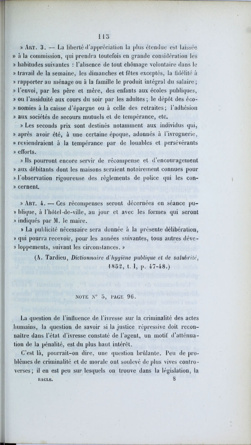 » Art. 3. — La liberté d'appréciation la plus étendue est laissée » à la commission, qui prendra toutefois en grande considération les » habitudes suivantes : l’absence de tout chômage volontaire dans le » travail de la semaine, les dimanches et fêtes exceptés, la fidélité à » rapporter au ménage ou à la famille le produit intégral du salaire; » l’envoi, par les père et mère, des enfants aux écoles publiques, » ou l’assiduité aux cours du soir par les adultes ; le dépôt des éco- » nomies à la caisse d’épargne ou à celle des retraites; l’adhésion » aux sociétés de secours mutuels et de tempérance, etc. » Les seconds prix sont destinés notamment aux individus qui, » après avoir été, à une certaine époque, adonnés à l’ivrognerie, » reviendraient à la tempérance par de louables et persévérants » efforts. » Ils pourront encore servir de récompense et d’encouragement » aux débitants dont les maisons seraient notoirement connues pour » l’observation rigoureuse des règlements de police qui les con- » cernent. » Art. 4. — Ces récompenses seront décernées en séance pu- » blique, à l'hôtel-de-ville, au jour et avec les formes qui seront » indiqués par M. le maire. » La publicité nécessaire sera donnée à la présente délibération, » qui pourra recevoir, pour les années suivantes, tous autres déve- » loppements, suivant les circonstances. » (A. Tardieu, Dictionnaire d'hyyiène publique et de salubrité, 1852, t. I, p. 47-48.) NOTE N° 5, PAGE 96. La question de l’inlluence de l’ivresse sur la criminalité des actes humains, la question de savoir si la justice répressive doit recon- naître dans l’état d’ivresse constaté de l’agent, un motif d’atténua- tion de la pénalité, est du plus haut intérêt. C’est là, pourrait-on dire, une question brûlante. Peu de pro- blèmes de criminalité et de morale ont soulevé de plus vives contro- verses; il en est peu sur lesquels on trouve dans la législation, la 8 KACLE.