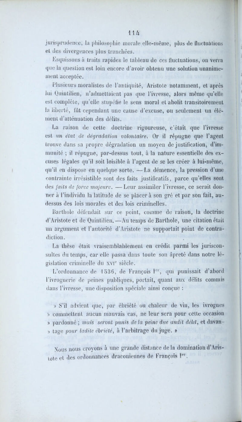 jurisprudence, la philosophie morale elle-même, plus de fluctuations et des divergences plus tranchées. Esquissons à traits rapides le tableau de ces fluctuations, on verra que la question est loin encore d’avoir obtenu une solution unanime- ment acceptée. Plusieurs moralistes de l’antiquité, Aristote notamment, et après lui Quintilien, n’admettaient pas que l’ivresse, alors même qu’elle est complète, qu’elle stupéfie le sens moral et abolit transitoirement la liberté, fût cependant une cause d’excuse, ou seulement un élé- ment d’atténuation des délits. La raison de cette doctrine rigoureuse, c’était que l’ivresse est un état de dégradation volontaire. Or il répugne que l’agent trouve dans sa propre dégradation un moyen de justification, d’im- munité ; il répugne, par-dessus tout, à la nature essentielle des ex- cuses légales qu’il soit loisible à l’agent de se les créer à lui-même, qu’il en dispose en quelque sorte. —La démence, la pression d’une contrainte irrésistible sont des faits justificatifs, parce qu’elles sont des faits de force majeure. — Leur assimiler l’ivresse, ce serait don- ner à l’individu la latitude de se placer à son gré et par son fait, au- dessus des lois morales et des lois criminelles. Barthole défendait sur ce point, comme de raison, la doctrine d’Aristote et de Quintilien.—Au temps de Barthole, une citation était un argument et l’autorité d’Aristote ne supportait point de contra- diction. La thèse était vraisemblablement en crédit parmi les juriscon- sultes du temps, car elle passa dans toute son âpreté dans notre lé- gislation criminelle du XVIe siècle. L’ordonnance de 1536, de François Ier, qui punissait d’abord l’ivrognerie de peines publiques, portait, quant aux délits commis dans l’ivresse, une disposition spéciale ainsi conçue : » S’il advient que, par ébriété ou chaleur de vin, les ivrognes j> commettent aucun mauvais cas, ne leur sera pour celle occasion » pardonné ; mais seront punis de la peine due audit délit, et davan » tage pour ladite ébriété, à l’arbitrage du juge. » Nous nous croyons à une grande distance de la domination d’Aris- tote et des ordonnances draconiennes de François îpr.