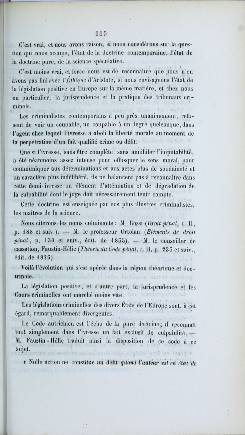 C’est vrai, et nous avons raison, si nous considérons sur la ques- tion qui nous occupe, l’état de la doctrine contemporaine, l’état de la doctrine pure, de la science spéculative. C’est moins vrai, et force nous est de reconnaître que nous n’en avons pas fini avec Y Éthique d’Aristote, si nous envisageons l’état de la législation positive en Europe sur la même matière, et chez nous en particulier, la jurisprudence et la pratique des tribunaux cri- minels. Les criminalistes contemporains à peu près unanimement, refu- sent de voir un coupable, un coupable à un degré quelconque,dans l’agent chez lequel l’ivresse a aboli la liberté morale au moment de la perpétration d’un fait qualifié crime ou délit. Que si l’ivresse, sans être complète, sans annihiler l’imputabilité, a été néanmoins assez intense pour offusquer le sens moral, pour communiquer aux déterminations et aux actes plus de soudaineté et un caractère plus indélibéré, ils ne balancent pas à reconnaître dans cette demi ivresse un élément d’atténuation et de dégradation de la culpabilité dont le juge doit nécessairement tenir compte. Cette doctrine est enseignée par nos plus illustres criminalistes, les maîtres de la science. Nous citerons les noms culminants : M. ltossi (Droit pénal, t. Il, p. 188 et suiv.). — M. le professeur Ortolan (Eléments de droit pénal, p. 130 et suiv., édit, de 1855). — M. le conseiller de cassation, Faustin-Hélie [Théorie.du Code pénal, t. Il, p. 235 et suiv., édit, de 1 836). Voilà l’évolution qui s’est opérée dans la région théorique et doc- trinale. La législation positive, et d’autre part, la jurisprudence et les Cours criminelles ont marché moins vite. Les législations criminelles des divers États de l’Europe sont, à cet égard, remarquablement divergentes. Le Code autrichien est l’écho de la pure doctrine; il reconnaît tout simplement dans l’ivresse un fait exclusif de culpabilité. M. Faustin - Hélie traduit ainsi la disposition de ce code à ce Sujet. « Nulle action ne constitue un délit quand l'auteur est en état de