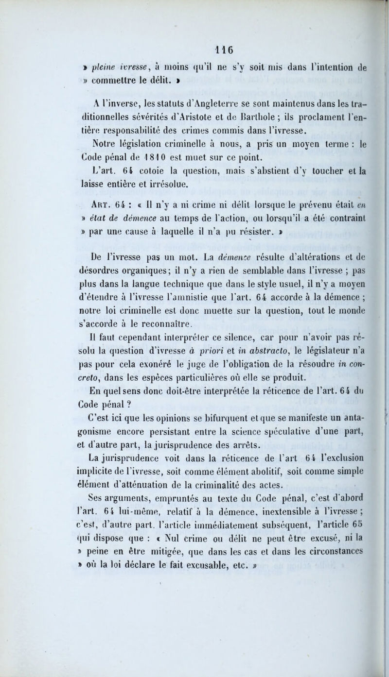 » pleine ivresse, à moins qu’il ne s’y soit mis dans l’intention de » commettre le délit. » A l’inverse, les statuts d’Angleterre se sont maintenus dans les tra- ditionnelles sévérités d’Aristote et de Barlhole ; ils proclament l’en- tière responsabilité des crimes commis dans l’ivresse. Notre législation criminelle à nous, a pris un moyen terme : le Code pénal de 1810 est muet sur ce point. L’art. 64 cotoie la question, mais s’abstient d’y toucher et la laisse entière et irrésolue. Art. 64 : « Il n’y a ni crime ni délit lorsque le prévenu était en » état de démence au temps de l’action, ou lorsqu’il a été contraint » par une cause à laquelle il n’a pu résister. » De l’ivresse pas un mot. La démence résulte d’altérations et de désordres organiques; il n’y a rien de semblable dans l’ivresse ; pas plus dans la langue technique que dans le style usuel, il n’y a moyen d’étendre à l’ivresse l’amnistie que l’art. 64 accorde à la démence ; notre loi criminelle est donc muette sur la question, tout le monde s’accorde à le reconnaître. Il faut cependant interpréter ce silence, car pour n’avoir pas ré- solu la question d’ivresse à priori et in abstracto, le législateur n’a pas pour cela exonéré le juge de l’obligation de la résoudre in con- creto, dans les espèces particulières où elle se produit. En quel sens donc doit-être interprétée la réticence de l’art. 64 du Code pénal ? C’est ici que les opinions se bifurquent et que se manifeste un anta- gonisme encore persistant entre la science spéculative d’une part, et d’autre part, la jurisprudence des arrêts. La jurisprudence voit dans la réticence de l’art 64 l’exclusion implicite de l’ivresse, soit comme élément abolitif, soit comme simple élément d’atténuation de la criminalité des actes. Ses arguments, empruntés au texte du Code pénal, c’est d'abord l’art. 64 lui-même, relatif à la démence, inextensible à l’ivresse; c’est, d’autre part, l’article immédiatement subséquent, l’article 65 qui dispose que : « Nul crime ou délit ne peut être excusé, ni la » peine en être mitigée, que dans les cas et dans les circonstances » où la loi déclare le fait excusable, etc. »