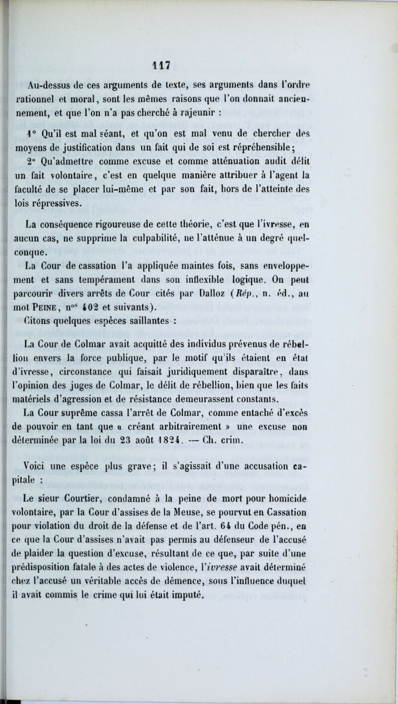 Au-dessus de ces arguments de texte, ses arguments dans l’ordre rationnel et moral, sont les mêmes raisons que l’on donnait ancien- nement, et que l’on n’a pas cherché à rajeunir : 1° Qu’il est malséant, et qu’on est mal venu de chercher des moyens de justification dans un fait qui de soi est répréhensihle ; 2° Qu’admettre comme excuse et comme atténuation audit délit un fait volontaire, c’est en quelque manière attribuer à l’agent la faculté de se placer lui-même et par son fait, hors de l’atteinte des lois répressives. La conséquence rigoureuse de cette théorie, c’est que l’ivresse, en aucun cas, ne supprime la culpabilité, ne l’atténue à un degré quel- conque. La Cour de cassation l’a appliquée maintes fois, sans enveloppe- ment et sans tempérament dans son inflexible logique. On peut parcourir divers arrêts de Cour cités par Dalloz (Répn. éd., au mot Peine, noS 402 et suivants). Citons quelques espèces saillantes : La Cour de Colmar avait acquitté des individus prévenus de rébel- lion envers la force publique, par le motif qu'ils étaient en état d’ivresse, circonstance qui faisait juridiquement disparaître, dans l’opinion des juges de Colmar, le délit de rébellion, bien que les faits matériels d’agression et de résistance demeurassent constants. La Cour suprême cassa l’arrêt de Colmar, comme entaché d’excès de pouvoir en tant que a créant arbitrairement » une excuse non déterminée par la loi du 23 août 1824. — Ch. crim. Voici une espèce plus grave; il s’agissait d’une accusation ca- pitale : Le sieur Courtier, condamné à la peine de mort pour homicide volontaire, par la Cour d’assises de la Meuse, se pourvut en Cassation pour violation du droit de la défense et de l’art. 64 du Code pén., en ce que la Cour d’assises n’avait pas permis au défenseur de l’accusé de plaider la question d’excuse, résultant de ce que, par suite d’une prédisposition fatale à des actes de violence, Y ivresse avait déterminé chez l’accusé un véritable accès de démence, sous l’influence duquel il avait commis le crime qui lui était imputé.