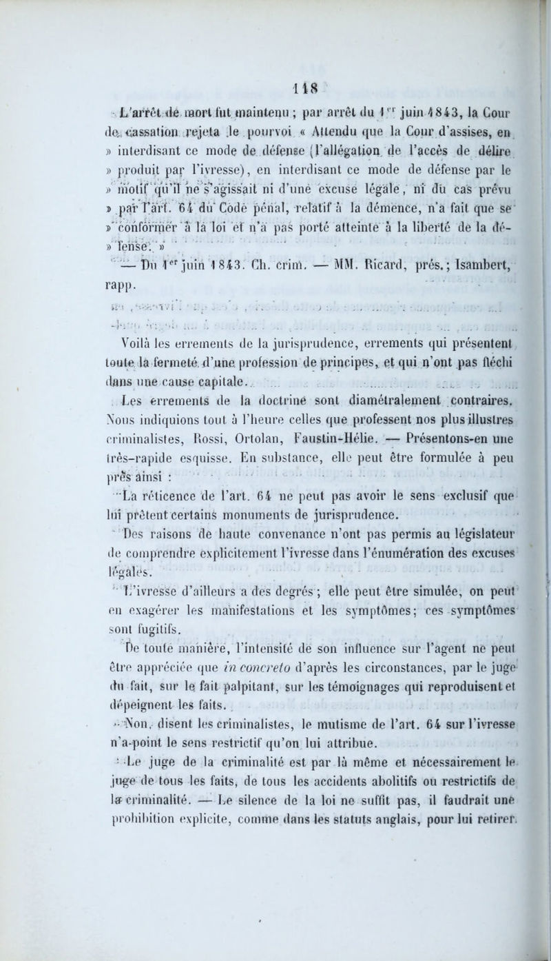 L'arrêt île mort tut.maintenu ; par arrêt du 1er juin 4 843, la Cour de. passation rejeta Je pourvoi « Attendu que la Cour d’assises, en » interdisant ce mode de défense (l’allégation de l’accès de délire » produit par l’ivresse), en interdisant ce mode de défense par le » motif qu’il né s1agissait ni d’uné excuse légale, ni du Cas prévu ® par Tari. 64 dû’Codé pénal, relatif a la démence, n’a fait que se conformer â là loi éf n’à pas porté atteinte à la liberté de la dé- » Tense:. » — Tu juin 1 843. Ch. crim. — MM. Ricard, prés.; Isambert, rapp. Voilà les errements de la jurisprudence, errements qui présentent toute la fermeté, d’une profession de principes, et qui n’ont pas fléchi dans une cause capitale. Les errements de la doctrine sont diamétralement contraires. Nous indiquions tout à l’heure celles que professent nos plus illustres criminalistes, Rossi, Ortolan, Faustin-Hélie. — Présentons-en une très-rapide esquisse. En substance, elle peut être formulée à peu près ainsi : La réticence de l’art. 64 ne peut pas avoir le sens exclusif que lui prêtent certains monuments de jurisprudence. Des raisons de haute convenance n’ont pas permis au législateur de comprendre explicitement l’ivresse dans l’énumération des excuses légales. L’ivresse d’ailleurs a des degrés ; elle peut être simulée, on peut en exagérer les manifestations et les symptômes; ces symptômes sont fugitifs. De toute manière, l’intensité de son influence sur l’agent ne peut être appréciée que in concreto d’après les circonstances, par le juge du fait, sur le fait palpitant, sur les témoignages qui reproduisent et dépeignent les faits.. - Non. disent les criminalistes, le mutisme de l’art. 64 sur l’ivresse nVpoint le sens restrictif qu’on lui attribue. ; Le juge de la criminalité est par là même et nécessairement le juge de tous les faits, de tous les accidents abolitifs ou restrictifs de la criminalité. — Le silence de la loi ne suffit pas, il faudrait une prohibition explicite, comme dans les statuts anglais, pour lui retirer.