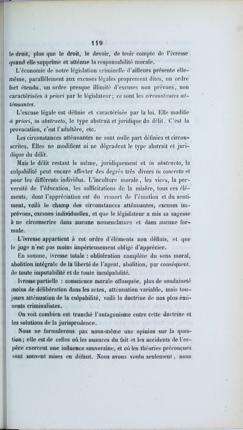 le droit, plus que le droit, le devoir, de tenir compte de l’ivresse quand elle supprime et atténue la responsabilité morale. L’économie de notre législation criminelle d’ailleurs présente elle- même, parallèlement aux excuses légales proprement dites, un ordre fort étendu, un ordre presque illimité d’excuses non prévues, non caractérisées à priori par le législateur; ce sont les circonstances at- ténuantes. L’excuse légale est définie et caractérisée par la loi. Elle modifie à priori, in abstracto, le type abstrait et juridique du délit. C’est la provocation, c’est l’adultère, etc. Les circonstances atténuantes ne sont nulle part définies et circon- scrites. Elles ne modifient ni ne dégradent le type abstrait et juri- ! dique du délit. Mais le délit restant le même, juridiquement et in abstracto, la culpabilité peut encore affecter des degrés très divers in concreto et pour les différents individus. L’inculture morale, les vices, la per- versité de l’éducation, les sollicitations de la misère, tous ces élé- ments, dont l’appréciation est du ressort de l’émotion et du senti- ment, voilà le champ des circonstances atténuantes, excuses im- prévues, excuses individuelles, et que le législateur a mis sa sagesse à ne circonscrire dans aucune nomenclature et dans aucune for- mule. L’ivresse appartient à cet ordre d’éléments non définis, et que le juge n’est pas moins impérieusement obligé d’apprécier. En somme, ivresse totale : oblitération complète du sens moral, abolition intégrale de la liberté de l’agent, abolition, par conséquent, î de toute imputabilité et de toute inculpabilité. Ivresse partielle : conscience morale offusquée, plus de soudaineté moins de délibération dans les actes, atténuation variable, mais tou- jours atténuation de la culpabilité, voilà la doctrine de nos plus émi- nents criminalistes. On voit combien est tranché l’antagonisme entre cette doctrine et les solutions de la jurisprudence. Nous ne formulerons pas nous-même une opinion sur la ques- tion ; elle est de celles où les nuances du fait et les accidents de l’es- pèce exercent une influence souveraine, et où les théories préconçues sont souvent mises en défaut. Nous avons voulu seulement . nous