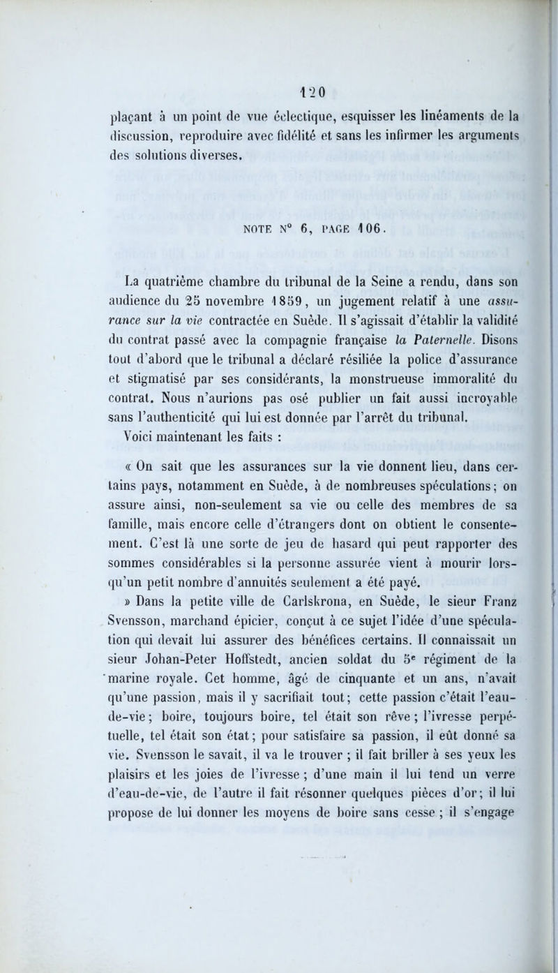 plaçant à un point de vue éclectique, esquisser les linéaments de la discussion, reproduire avec fidélité et sans les infirmer les arguments des solutions diverses. NOTE N° 6, PAGE 106. La quatrième chambre du tribunal de la Seine a rendu, dans son audience du 25 novembre 1859, un jugement relatif à une assu- rance sur la vie contractée en Suède. 11 s’agissait d’établir la validité du contrat passé avec la compagnie française la Paternelle. Disons tout d’abord que le tribunal a déclaré résiliée la police d’assurance et stigmatisé par ses considérants, la monstrueuse immoralité du contrat. Nous n’aurions pas osé publier un fait aussi incroyable sans l’authenticité qui lui est donnée par l’arrêt du tribunal. Voici maintenant les faits : « On sait que les assurances sur la vie donnent lieu, dans cer- tains pays, notamment en Suède, à de nombreuses spéculations; on assure ainsi, non-seulement sa vie ou celle des membres de sa famille, mais encore celle d’étrangers dont on obtient le consente- ment. C’est là une sorte de jeu de hasard qui peut rapporter des sommes considérables si la personne assurée vient à mourir lors- qu’un petit nombre d’annuités seulement a été payé. » Dans la petite ville de Carlskrona, en Suède, le sieur Franz Svensson, marchand épicier, conçut à ce sujet l’idée d’une spécula- tion qui devait lui assurer des bénéfices certains. Il connaissait un sieur Johan-Peter Hoffstedt, ancien soldat du 5e régiment de la marine royale. Cet homme, âgé de cinquante et un ans, n'avait qu’une passion, mais il y sacrifiait tout; cette passion c’était l’eau- de-vie; boire, toujours boire, tel était son rêve; l’ivresse perpé- tuelle, tel était son état; pour satisfaire sa passion, il eût donné sa vie. Svensson le savait, il va le trouver ; il fait briller à ses yeux les plaisirs et les joies de l’ivresse ; d’une main il lui tend un verre d’eau-de-vie, de l’autre il fait résonner quelques pièces d’or; il lui propose de lui donner les moyens de boire sans cesse ; il s’engage