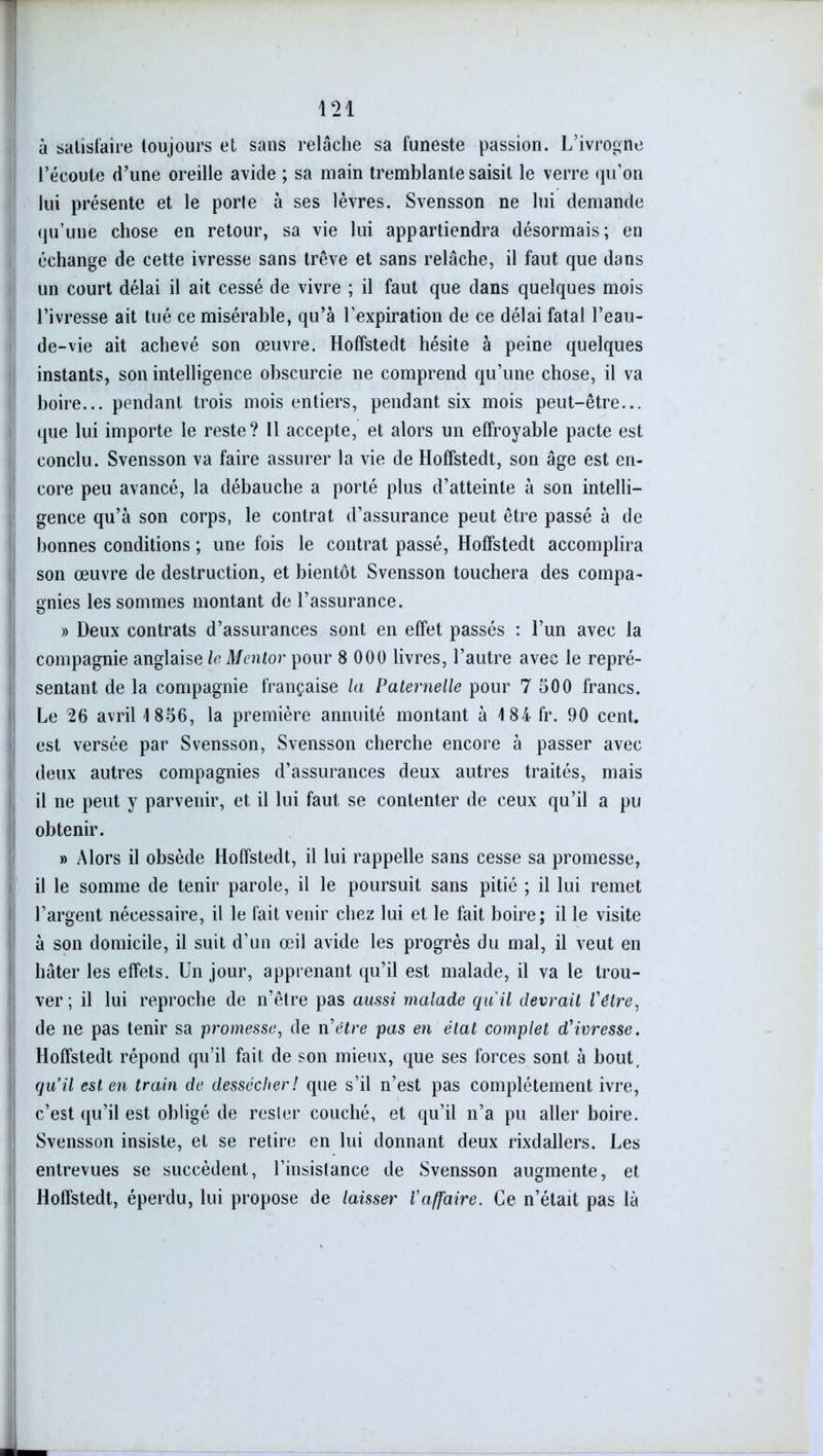 à satisfaire toujours et sans relâche sa funeste passion. L’ivrogne l’écoute d’une oreille avide ; sa main tremblante saisit le verre qu’on lui présente et le porte à ses lèvres. Svensson ne lui demande qu’une chose en retour, sa vie lui appartiendra désormais; en échange de cette ivresse sans trêve et sans relâche, il faut que dans un court délai il ait cessé de vivre ; il faut que dans quelques mois l’ivresse ait tué ce misérable, qu’à l’expiration de ce délai fatal l’eau- de-vie ait achevé son œuvre. Hoffstedt hésite à peine quelques instants, son intelligence obscurcie ne comprend qu’une chose, il va boire... pendant trois mois entiers, pendant six mois peut-être... que lui importe le reste? Il accepte, et alors un effroyable pacte est conclu. Svensson va faire assurer la vie de Hoffstedt, son âge est en- core peu avancé, la débauche a porté plus d’atteinte à son intelli- gence qu’à son corps, le contrat d’assurance peut être passé à de bonnes conditions ; une fois le contrat passé, Hoffstedt accomplira son œuvre de destruction, et bientôt Svensson touchera des compa- gnies les sommes montant de l’assurance. » Deux contrats d’assurances sont en effet passés : l’un avec la compagnie anglaise le Mentor pour 8 000 livres, l’autre avec le repré- sentant de la compagnie française la Paternelle pour 7 500 francs. Le 26 avril 1856, la première annuité montant à 184 fr. 90 cent, est versée par Svensson, Svensson cherche encore à passer avec deux autres compagnies d’assurances deux autres traités, mais il ne peut y parvenir, et il lui faut se contenter de ceux qu’il a pu obtenir. » Alors il obsède Hoffstedt, il lui rappelle sans cesse sa promesse, il le somme de tenir parole, il le poursuit sans pitié ; il lui remet l’argent nécessaire, il le fait venir chez lui et le fait boire; il le visite à son domicile, il suit d’un œil avide les progrès du mal, il veut en hâter les effets. Un jour, apprenant qu’il est malade, il va le trou- ver ; il lui reproche de n’être pas aussi malade qu'il devrait l'étre, de ne pas tenir sa promesse, de ri être pas en état complet d'ivresse. Hoffstedt répond qu’il fait de son mieux, que ses forces sont à bout. qu’il est en train de dessécher! que s’il n’est pas complètement ivre, c’est qu’il est obligé de resler couché, et qu’il n’a pu aller boire. Svensson insiste, et se retire en lui donnant deux rixdallers. Les entrevues se succèdent, l’insistance de Svensson augmente, et Hoffstedt, éperdu, lui propose de laisser l'affaire. Ce n’était pas là