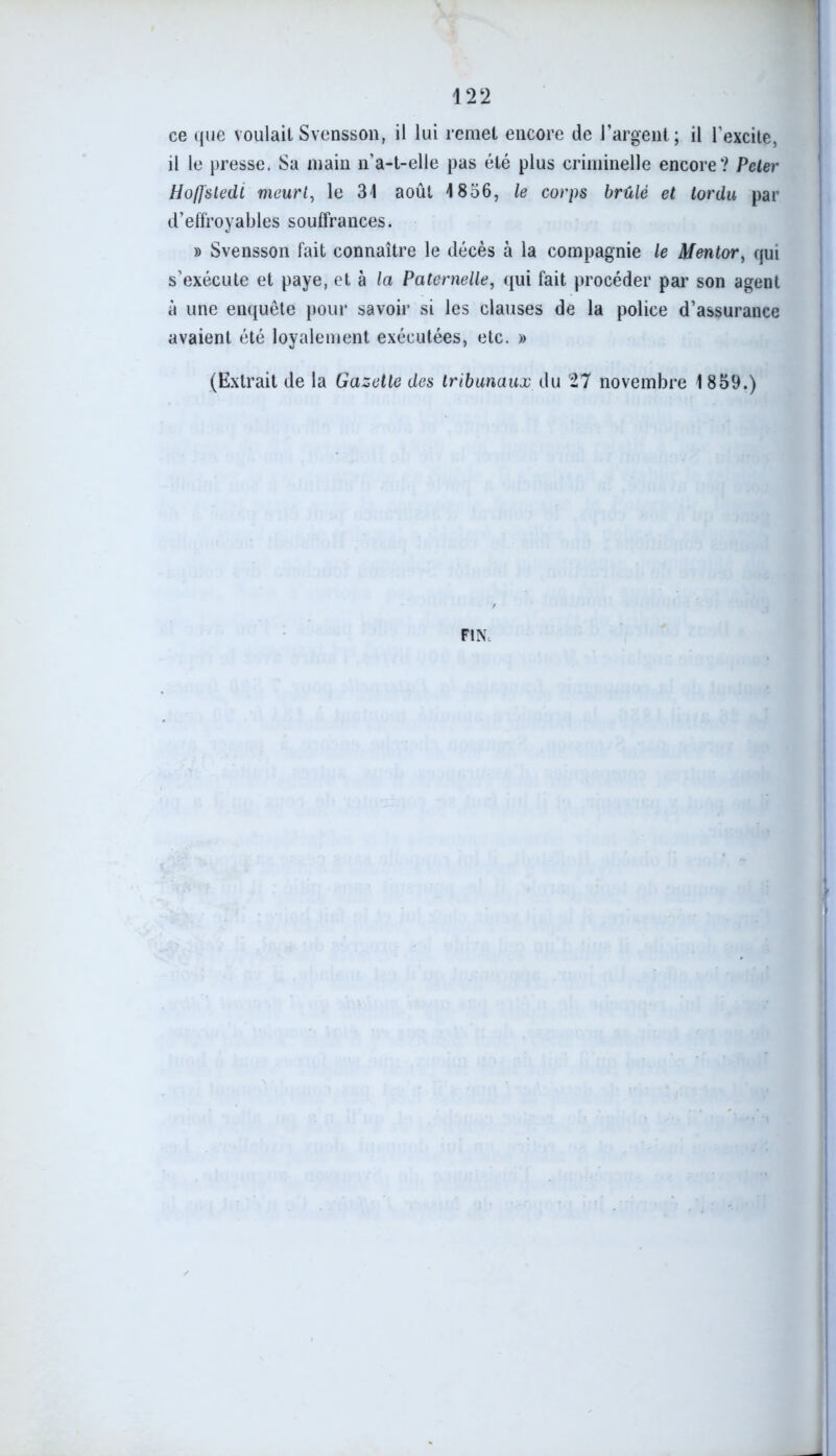 ce que voulait Svensson, il lui remet encore de l’argent; il l'excite, il le presse. Sa main n’a-t-elle pas été plus criminelle encore? Peler Hoffstedt meurt, le 31 août 1836, le corps brûlé et tordu par d’effroyables souffrances. » Svensson fait connaître le décès à la compagnie le Mentor, qui s’exécute et paye, et à la Paternelle, qui fait procéder par son agent à une enquête pour savoir si les clauses de la police d’assurance avaient été loyalement exécutées, etc. » (Extrait de la Gazette des tribunaux du 27 novembre 1 839.) FIN;