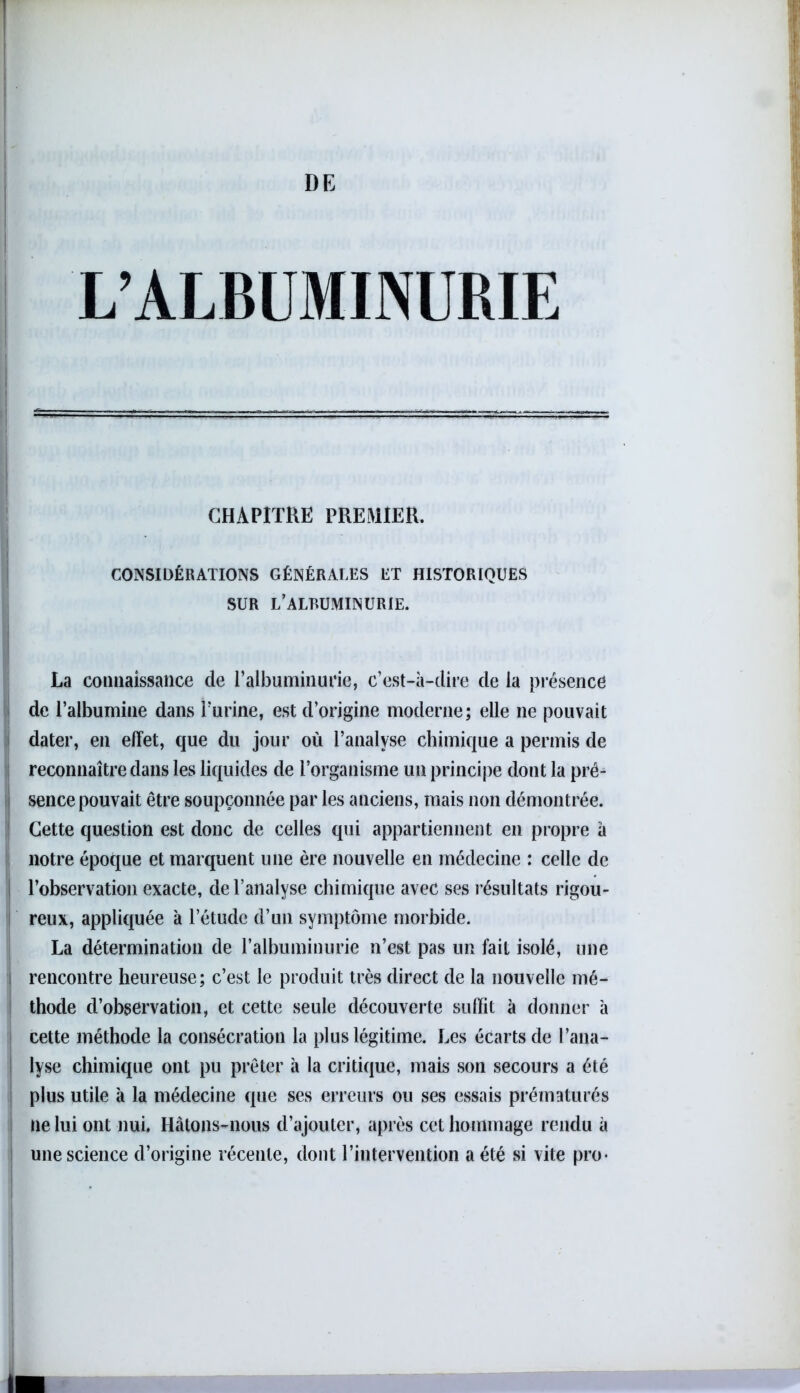 L’ALBUMINURIE CHAPITRE PREMIER. CONSIDÉRATIONS GÉNÉRALES ET HISTORIQUES SUR L’ALBUMINURIE. La connaissance de T albuminurie, c’est-à-dire de la présence de l’albumine dans l’urine, est d’origine moderne; elle ne pouvait dater, en effet, que du jour où l’analyse chimique a permis de reconnaître dans les liquides de l’organisme un principe dont la pré- sence pouvait être soupçonnée par les anciens, mais non démontrée. Cette question est donc de celles qui appartiennent en propre à notre époque et marquent une ère nouvelle en médecine : celle de | l’observation exacte, de l’analyse chimique avec ses résultats rigou- reux, appliquée à letude d’un symptôme morbide. La détermination de l’albuminurie n’est pas un fait isolé, une i rencontre heureuse; c’est le produit très direct de la nouvelle mé- thode d’observation, et cette seule découverte suffit à donner à cette méthode la consécration la plus légitime. Les écarts de l’ana- lyse chimique ont pu prêter à la critique, mais son secours a été plus utile à la médecine que ses erreurs ou ses essais prématurés ne lui ont nui. Hâtons-nous d’ajouter, après cet hommage rendu à une science d’origine récente, dont l’intervention a été si vite pro-