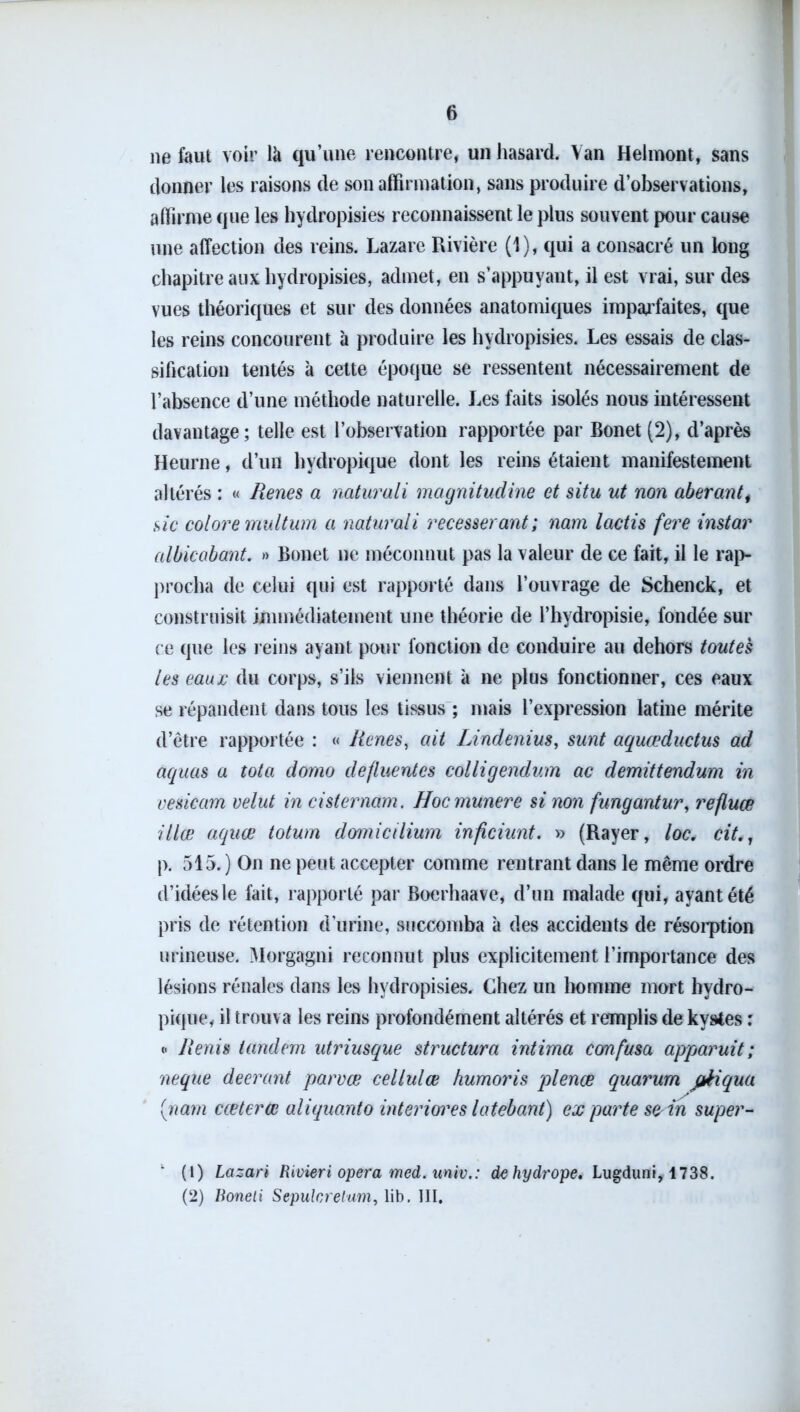 ne faut voir là qu’une rencontre, un hasard. Van Helmont, sans donner les raisons de son affirmation, sans produire d’observations, affirme que les hydropisies reconnaissent le plus souvent pour cause une affection des reins. Lazare Rivière (1), qui a consacré un long chapitre aux hydropisies, admet, en s’appuyant, il est vrai, sur des vues théoriques et sur des données anatomiques imparfaites, que les reins concourent à produire les hydropisies. Les essais de clas- sification tentés à cette époque se ressentent nécessairement de l’absence d’une méthode naturelle. Les faits isolés nous intéressent davantage; telle est l’observation rapportée par Bonet (2), d’après Heurne, d’un hydropique dont les reins étaient manifestement altérés : « Renes a naturali magnitudine et situ ut non aberanti sic colore multum a naturali recesserant; nam lactis fere instar albicabant. » Bonet ne méconnut pas la valeur de ce fait, il le rap- procha de celui qui est rapporté dans l’ouvrage de Schenck, et construisit immédiatement une théorie de l’hydropisie, fondée sur ce que les reins ayant pour fonction de conduire au dehors toutes les eaujc du corps, s’ils viennent à ne plus fonctionner, ces eaux se répandent dans tous les tissus ; mais l’expression latine mérite d’être rapportée : « Renés, ait Lindenius, sunt aquœductus ad aquas a tota domo defluentes colligendum ac demittendum in vesicam velut in cisternam. Hocmunere si non fungantur, refluœ illœ aquœ totum domicilium inficiunt. » (Rayer, loc. cit p. 515.) On ne peut accepter comme rentrant dans le même ordre d’idées le fait, rapporté par Bærhaave, d’un malade qui, ayant été pris de rétention d’urine, succomba à des accidents de résorption urineuse. Morgagni reconnut plus explicitement l’importance des lésions rénales dans les hydropisies. Chez un homme mort hydro- pique, il trouva les reins profondément altérés et remplis de kystes : <• Renis tandem utriusque structura intima corn fusa apparuit ; neque deerant parvæ cellulæ humoris plence quarum pkiqua (nam cceterœ aliquanto intériorités latebant) ex parte se in super- ‘ (1) Lazari Rivieri opéra med. univ.: dehydrope. Lugduni, 1738. (2) Boneli Sepulcretum, lib. III,