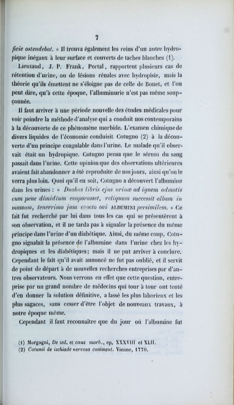 ficie ostendebat. » Il trouva également les reins d’un autre hydro- pique inégaux à leur surface et couverts de taches blanches (1). Lieutaud, J. P. Frank, Portai, rapportent plusieurs cas de rétention d’urine, ou de lésions rénales avec hydropisie, mais la théorie qu’ils émettent ne s’éloigne pas de celle de Bonet, et l’on peut dire, qu’à cette époque, l’albuminurie n’est pas même soup^ çonnée. Il faut arriver à une période nouvelle des études médicales pour voir poindre la méthode d’analyse qui a conduit nos contemporains à la découverte de ce phénomène morbide. L’examen chimique de divers liquides de l’économie conduisit Cotugno (2) à la décou- verte d’un principe coagulable dans l’urine. Le malade qu’il obser- vait était un hydropique. Cotugno pensa que le sérum du sang passait dans l’urine. Cette opinion que des observations ultérieures avaient fait abandonner a été reproduite de nos jours, ainsi qu’on le verra plus loin. Quoi qu’il en soit, Cotugno a découvert l’albumine dans les urines : « Duabus libris ejus urinœ ad ignem admotis cum pene dimidium evaporasset, reliquum succcssit albam in massant tenerrimo jam coacto oui albumini persimilem. » Ce fait fut recherché par lui dans tous les cas qui se présentèrent à son observation, et il ne tarda pas à signaler la présence du même principe dans l’urine d’un diabétique. Ainsi, du même coup, Cotu- gno signalait la présence de l’albumine dans l’urine chez les hy- dropiques et les diabétiques; mais il ne put arriver à conclure. Cependant le fait qu’il avait annoncé ne fut pas oublié, et il servit de point de départ à de nouvelles recherches entreprises par d’au- tres observateurs. Nous verrons en effet que cette question, entre- prise par un grand nombre de médecins qui tour à tour ont tenté d’en donner la solution définitive, a lassé les plus laborieux et les plus sagaces, sans cesser d’être l’objet de nouveaux travaux, à notre époque même. Cependant il faut reconnaître que du jour où l’albumine fut (1) Morgagni, De sed. et caus morb., ep. XXXVIII et XLtI. (2) Cotunii de ischiade nervosa comment. Vienne, 1770.