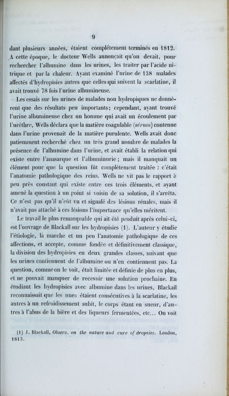 dant plusieurs années, étaient complètement terminés en 1812. A cette époque, le docteur Wells annonçait qu’on devait, pour rechercher l’albumine dans les urines, les traiter par l’acide ni- trique et parla chaleur. Ayant examiné l’urine de 138 malades affectés d’hydropisies autres que celles qui suivent la scarlatine, il avait trouvé 78 fois l’urine albumineuse. Les essais sur les urines de malades non hydropiques ne donnè- rent que des résultats peu importants; cependant, ayant trouvé l’urine albumineuse chez un homme qui avait un écoulement par l’urèthre, Wells déclara que la matière coagulable {sérum) contenue dans l’urine provenait de la matière purulente. Wells avait donc patiemment recherché chez un très grand nombre de malades la présence de l’albumine dans l’urine, et avait établi la relation qui existe entre l’anasarque et l'albuminurie ; mais il manquait un élément pour que la question fût complètement traitée : c’était l’anatomie pathologique des reins. Wells ne vit pas le rapport à peu près constant qui existe entre ces trois éléments, et ayant amené la question à un point, si voisin de sa solution, il s’arrêta. Ce n’est pas qu’il n’eût vu et signalé des lésions rénales, mais il n’avait pas attaché à ces lésions l’importance quelles méritent. Le travail le plus remarquable qui ait été produit après celui-ci, est l’ouvrage de Blackail sur les hydropisies (1). L’auteur y étudie l’étiologie, la marche et un peu l’anatomie pathologique de ces affections, et accepte, comme fondée et définitivement classique, la division des hydropisies en deux grandes classes, suivant que les urines contiennent de l’albumine ou n’en contiennent pas. La question, commeon le voit, était limitée et définie de plus en plus, et ne pouvait manquer de recevoir une solution prochaine. En étudiant les hydropisies avec albumine dans les urines, Blackail reconnaissait que les unes étaient consécutives à la scarlatine, les autres à un refroidissement subit, le corps étant en sueur, d’au- tres à l’abus de la bière et des liqueurs fermentées, etc... On voit (1) J. Blackail, Observ. on the nature and cure of dropsies. London, 1813.