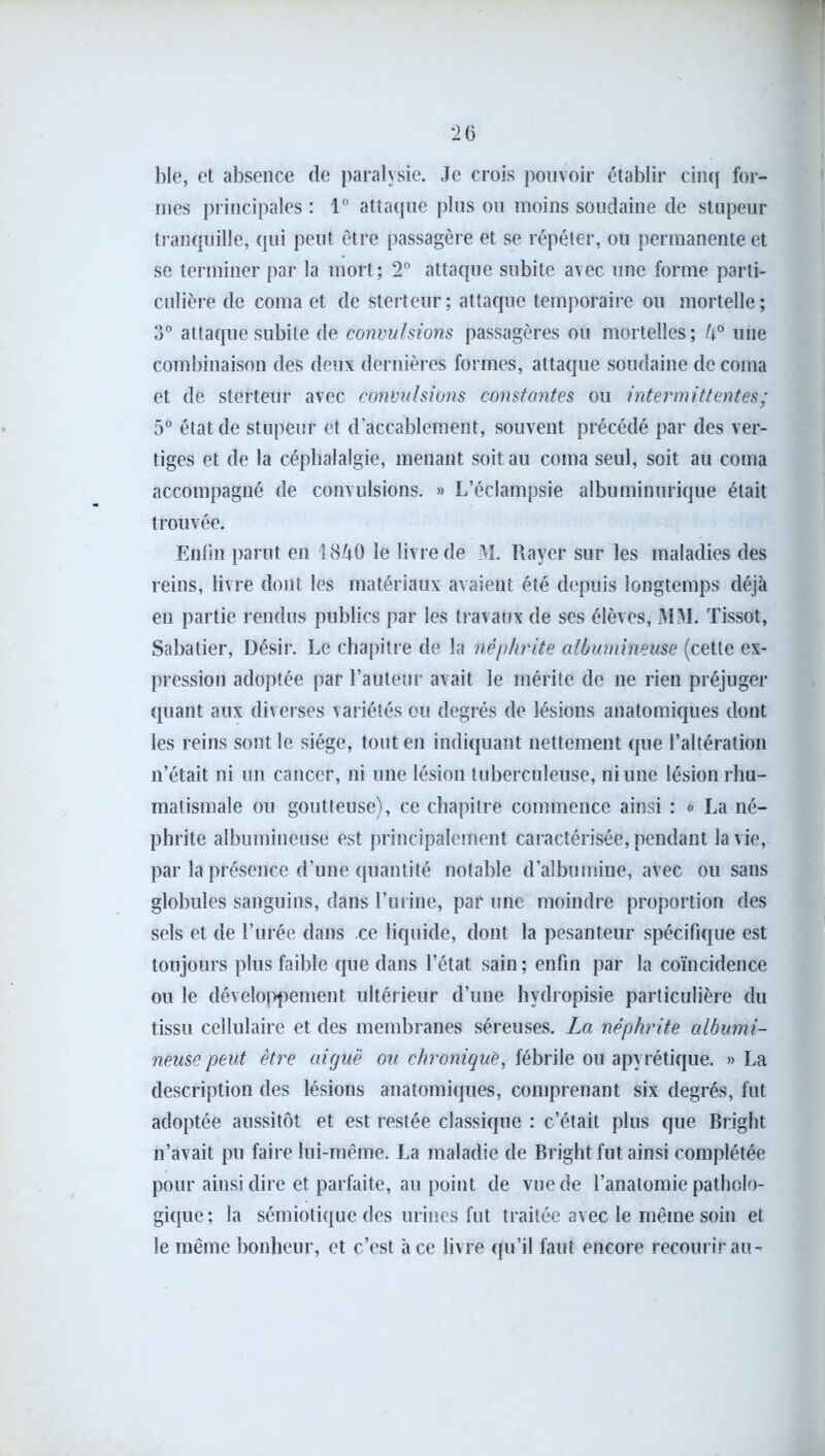 ])Ie, et absence de paralysie. Je crois pouvoir établir cinq for- mes principales: 1° attaque plus ou moins soudaine de stupeur tranquille, qui peut être passagère et se répéter, ou permanente et se terminer par la mort; 2° attaque subite avec une forme parti- culière de coma et de sterteur; attaque temporaire ou mortelle; 3° attaque subite de convulsions passagères ou mortelles; k° une combinaison des deux dernières formes, attaque soudaine de coma et de sterteur avec convulsions constantes ou intermittentes; 5° état de stupeur et d’accablement, souvent précédé par des ver- tiges et de la céphalalgie, menant soit au coma seul, soit au coma accompagné de convulsions. » L’éclampsie albuminurique était trouvée. Enfin parut en I8Z1O le livre de M. Rayer sur les maladies des reins, livre dont les matériaux avaient été depuis longtemps déjà en partie rendus publics par les travaux de ses élèves, MM. Tissot, Sabatier, Désir. Le chapitre de la néphrite albumineuse (cette ex- pression adoptée par l’auteur avait le mérite de ne rien préjuger quant aux diverses variétés ou degrés de lésions anatomiques dont les reins sont le siège, tout en indiquant nettement que l’altération n’était ni un cancer, ni une lésion tuberculeuse, ni une lésion rhu- matismale ou goutteuse), ce chapitre commence ainsi : « La né- phrite albumineuse est principalement caractérisée, pendant la vie, par la présence d’une quantité notable d’albumine, avec ou sans globules sanguins, dans l’urine, par une moindre proportion des sels et de l’urée dans ce liquide, dont la pesanteur spécifique est toujours plus faible que dans l’état sain; enfin par la coïncidence ou le développement ultérieur d’une hvdropisie particulière du tissu cellulaire et des membranes séreuses. La néphrite albumi- neuse peut être aiguë ou chronique, fébrile ou apyrétique. » La description des lésions anatomiques, comprenant six degrés, fut adoptée aussitôt et est restée classique : c’était plus que Brjght n’avait pu faire lui-même. La maladie de Bright fut ainsi complétée pour ainsi dire et parfaite, au point de vue de l’anatomie patholo- gique ; la sémiotique des urines fut traitée avec le même soin et le même bonheur, et c’est à ce livre qu’il faut encore recourir au-