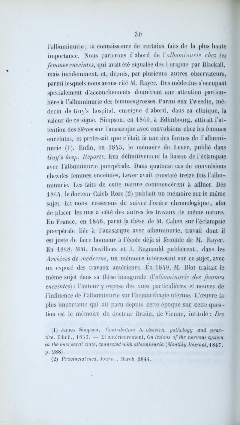 l’albuminurie, la connaissance de certains laits de la plus haute importance. INous parlerons d’abord de Y albuminurie chez les femmes enceintes, qui avait été signalée dès l’origine par Blackall, mais incidemment, et, depuis, par plusieurs autres observateurs, parmi lesquels nous avons cité JVI. Rayer. Des médecins s’occupant spécialement d’accouchements donnèrent une attention particu- lière à l’albuminurie des femmes grosses. Parmi eux Tweedie, mé- decin de Guy’s hospital, enseigne d’abord, dans sa clinique, la valeur de ce signe. Simpson, en 1840, à Edimbourg, attirait l’at- tention des élèves sur l’anasarqüe avec convulsions chez les femmes enceintes, et professait que c’était là une des formes de l’albumi- nurie (1). Enfin, en 1843, le mémoire de Lever, publié dans Guy s hosp. déports, fixa définitivement la liaison de l’éclampsie avec l’albuminurie puerpérale. Dans quatorze cas de convulsions chez des femmes enceintes, Lever avait constaté treize fois l’albu- minurie. Les faits de celte nature commencèrent à affluer. Dès 1844, le docteur Caleb Rose (2) publiait un mémoire sur le même sujet. Ici nous cesserons de suivre l’ordre chronologique, afin de placer les uns à côté des autres les travaux de même nature. En France, en 1846, parut la thèse de M. Cahen sur l’éclampsie puerpérale liée à l’anasarque avec albuminurie, travail dont il est juste de faire honneur à l’école déjà si féconde de M. Rayer. En 1848, MM. Devilliers et J. Regnauld publièrent, dans les Archives de médecine, un mémoire intéressant sur ce sujet, avec un exposé des travaux antérieurs. En 1849, M. Blot traitait le même sujet dans sa thèse inaugurale (Yalbuminurie des femmes enceintes) ; l’auteur y expose des vues particulières et neuves de l’influence de l’albuminurie sur l’hémorrhagie utérine. L’œuvre la plus importante qui ait paru depuis cette époque sur cette ques- tion est le mémoire du docteur Braün, de Vienne, intitulé : Des (1) James Simpson, Contribution to obstelrjc pathology and prac- tice. Edinb., 1853. — Et antérieurement, On lésions of the nervous System in the puerpéral stalc,connectedwithalbuminuria (Monthly Journal, 1847, p. 288).