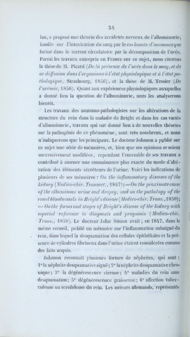 lau, a proposé une théorie des accidents nerveux de l’albuminurie, fondée sur l’intoxication du sang par le carbonate dJammoniaque formé dans le torrent circulatoire par la décomposition de l’urée. Parmi les travaux entrepris en France sur ce sujet, nous citerons la thèse de 31. Picard (De la présence de Vurée dans le sang, et de sa diffusion dans Torganisme à Vétat physiologique et à l’état pa- thologique, Strasbourg, 1856), et la thèse de M. Tessier (De Vurémie, 1856). Quant aux expériences physiologiques auxquelles a donné lieu la question de l’albuminurie, nous les analyserons bientôt. Les travaux des anatomo-pathologistes sur les altérations de la structure du rein dans la maladie de Bright et dans les cas variés d’albuminurie, travaux qui ont donné lieu à de nouvelles théories sur la pathogénie de ce phénomène, sont très nombreux, et nous n’indiquerons que les principaux. Le docteur Johnson a publié sur ce sujet une série de mémoires, et, bien que ses opinions se soient successivement modifiées, cependant l’ensemble de ses travaux a contribué à amener une connaissance plus exacte du mode d’alté- ration des éléments sécréteurs de l’urine. Voici les indications de plusieurs de ses mémoires : On the inflammatory diseuses of the kidney (Medico-chir. Transact., 18Zi7);—On the proximate cause ofthe albuminous urine and dropsy, and on the pathology of the rénal bloodvessels in Bright’s disease (Medico-chir. Trans., 1850); —-On the for ms and stages of Bright1 s disease ofthe kidney with especial reference to diagnosis and prognosis ( Medico-chir. TransM 1859). Le docteur John Simon avait, en 18^7, dans le même recueil, publié un mémoire sur l’inflammation subaiguë du rein, dans lequel la desquamation des cellules épithéliales et la pré- sence de cylindres fibrineux dans l’urine étaient considérées connue des faits acquis. Johnson reconnaît plusieurs formes de néphrites, qui sont : 1° la néphrite desquamative aiguë ; 2° la néphrite desquamative chro* nique; 3° la dégénérescence cireuse; U° maladies du rein sans desquamation; 5° dégénérescence graisseuse; 6° affection tuber- culeuse ou scrofuleuse du rein. Les auteurs allemands, représentés