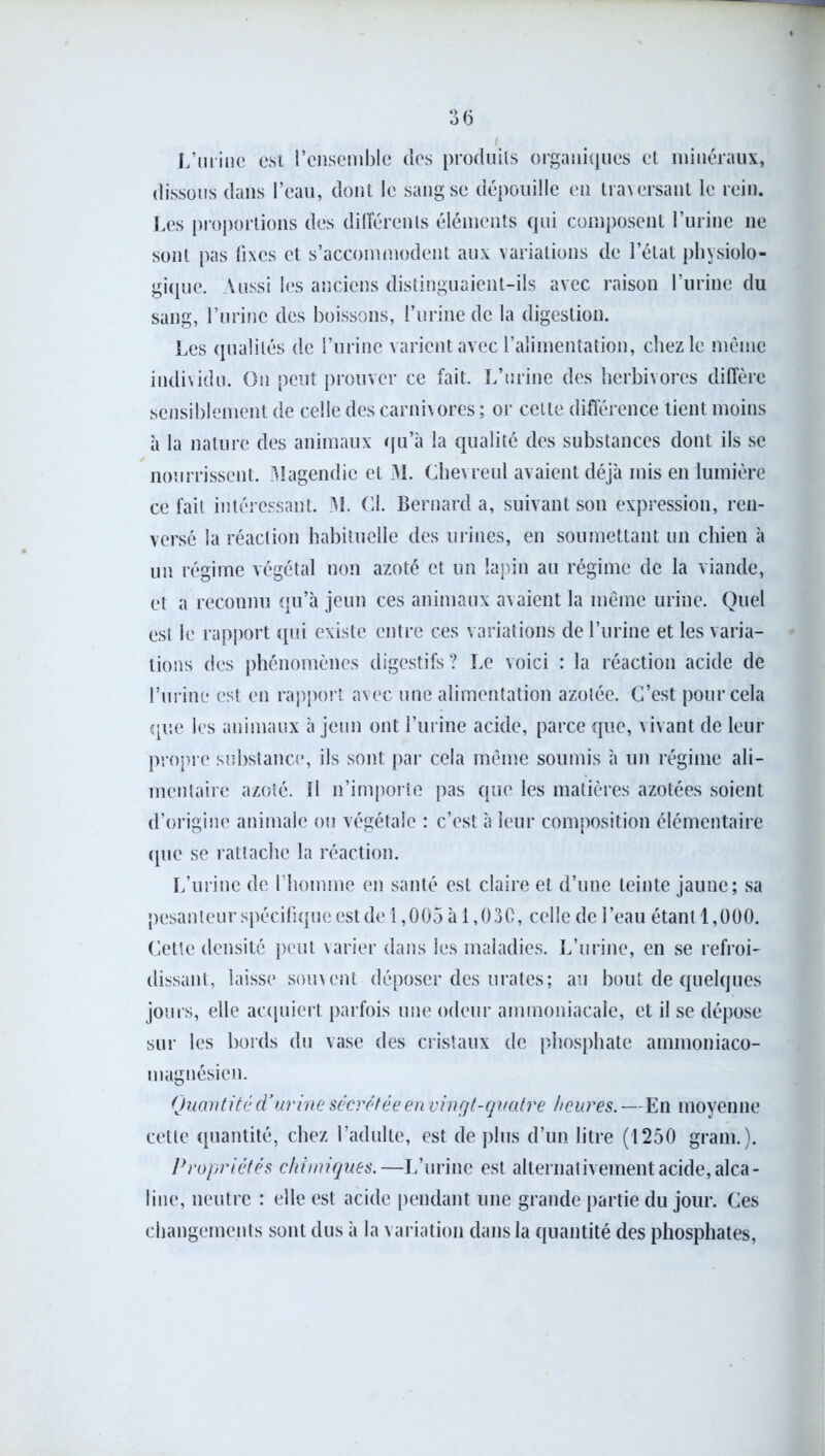 L’urine est l’ensemble des produits organiques et minéraux, dissous dans l’eau, dont le sang se dépouille en traversant le rein. Les proportions des différents éléments qui composent l’urine ne sont pas fixes et s’accommodent aux variations de l’état physiolo- gique. Aussi les anciens distinguaient-ils avec raison l’urine du sang, l’urine des boissons, l’urine de la digestion. Les qualités de l’urine varient avec l’alimentation, chez le même individu. On peut prouver ce fait. L’urine des herbivores diffère sensiblement de celle des carnivores ; or cette différence tient moins 'a la nature des animaux qu’à la qualité des substances dont ils se nourrissent. Magendie et M. Chevreul avaient déjà mis en lumière ce fait intéressant. M. Cl. Bernard a, suivant son expression, ren- versé la réaction habituelle des urines, en soumettant un chien à un régime végétal non azoté et un lapin au régime de la viande, et a reconnu qu’à jeun ces animaux avaient la même urine. Quel est le rapport qui existe entre ces variations de l’urine et les varia- tions des phénomènes digestifs ? Le voici : la réaction acide de l’urine est en rapport avec une alimentation azotée. C’est pour cela que les animaux à jeun ont l’urine acide, parce que, vivant de leur propre substance, ils sont par cela même soumis à un régime ali- mentaire azoté. Il n’importe pas que les matières azotées soient d’origine animale ou végétale : c’est à leur composition élémentaire que se rattache la réaction. L’urine de l’homme en santé est claire et d’une teinte jaune; sa pesanteur spécifique est de 1,005 à 1,030, celle de l’eau étant 1,000. Cette densité peut varier dans les maladies. L’urine, en se refroi- dissant, laisse souvent déposer des urates; au bout de quelques jours, elle acquiert parfois une odeur ammoniacale, et il se dépose sur les bords du vase des cristaux de phosphate ammoniaco- magnésien. Quantité d’urine sécrétée en vingt-quatre heures. —En moyenne cette quantité, chez l’adulte, est de plus d’un litre (1250 gram.). Propriétés chimiques.—L’urine est alternativement acide, alca- line, neutre : elle est acide pendant une grande partie du jour. Ces changements sont dus à la variation dans la quantité des phosphates,