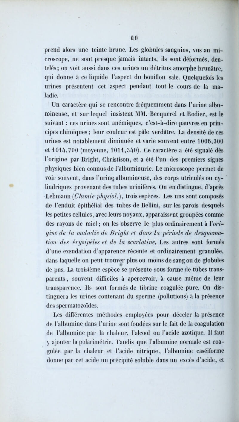 prend alors une teinte brune. Les globules sanguins, vus au mi- croscope, ne sont presque jamais intacts, ils sont déformés, den- telés; on voit aussi dans ces urines un détritus amorphe brunâtre, qui donne à ce liquide l’aspect du bouillon sale. Quelquefois les urines présentent cet aspect pendant tout le cours de la ma- ladie. Un caractère qui se rencontre fréquemment dans l’iirine albu- mineuse, et sur lequel insistent MM. Becquerel et Rodier, est le suivant : ces urines sont anémiques, c’est-à-dire pauvres en prin- cipes chimiques ; leur couleur est pâle verdâtre. La densité de ces urines est notablement diminuée et varie souvent entre 1006,300 et 1014,700 (moyenne, 1011,340). Ce caractère a été signalé dès l’origine par Bright, Christison, et a été l’un des premiers signes physiques bien connus de l’albuminurie. Le microscope permet de voir souvent, dans l’urinç albumineuse, des corps utriculés ou cy- lindriques provenant des tubes urinifères. On en distingue, d’après •Lehmann (Chimie physiol.), trois espèces. Les uns sont composés de l’enduit épithélial des tubes de Bellini, sur les parois desquels les petites cellules, avec leurs noyaux, apparaissent groupées comme des rayons de miel ; on les observe le plus ordinairement à l’orf- gine de la maladie de Bright et dans la période de desquama- tion des érysipèles et de la scarlatine. Les autres sont formés d’une exsudation d’apparence récente et ordinairement granulée, dans laquelle on peut trouver plus ou moins de sang ou de globules de pus. La troisième espèce se présente sous forme de tubes trans- parents , souvent difficiles à apercevoir, à cause même de leur transparence. Ils sont formés de fibrine coagulée pure. On dis- tinguera les urines contenant du sperme (pollutions) à la présence des spermatozoïdes. Les différentes méthodes employées pour déceler la présence de l’albumine dans l’urine sont fondées sur le fait de la coagulation de l’albumine par la chaleur, l’alcool ou l’acide azotique. Il faut y ajouter la polarimétrie. Tandis que l’albumine normale est coa- gulée par la chaleur et l’acide nitrique, l’albumine caséiforme donne par cet acide un précipité soluble dans un excès d’acide^ et