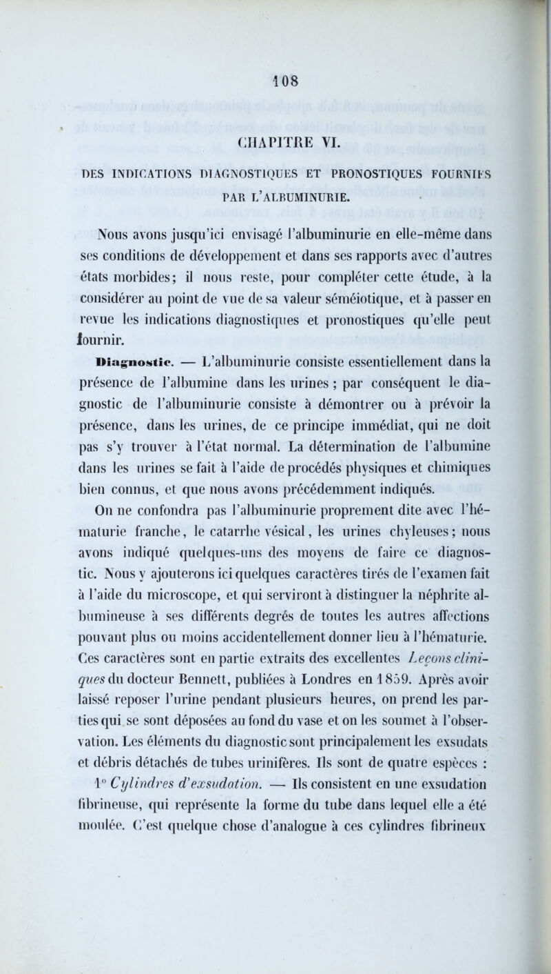CHAPITRE VI. DES INDICATIONS DIAGNOSTIQUES ET PRONOSTIQUES FOURNIES PAR U’ALRUMINURIE. Nous avons jusqu’ici envisagé l’albuminurie en elle-même dans ses conditions de développement et dans ses rapports avec d’autres états morbides; il nous reste, pour compléter cette étude, à la considérer au point de vue de sa valeur séméiotique, et à passer en revue les indications diagnostiques et pronostiques qu’elle peut iournir. Diagnostic. — L’albuminurie consiste essentiellement dans la présence de l’albumine dans les urines ; par conséquent le dia- gnostic de l’albuminurie consiste à démontrer ou à prévoir la présence, dans les urines, de ce principe immédiat, qui ne doit pas s’y trouver à l’état normal. La détermination de l’albumine dans les urines se fait à l’aide de procédés physiques et chimiques bien connus, et que nous avons précédemment indiqués. On ne confondra pas l’albuminurie proprement dite avec l’hé- maturie franche, le catarrhe vésical, les urines chyleuses ; nous avons indiqué quelques-uns des moyens de faire ce diagnos- tic. Nous y ajouterons ici quelques caractères tirés de l’examen fait à l’aide du microscope, et qui serviront à distinguer la néphrite al- bumineuse à ses différents degrés de toutes les autres affections pouvant plus ou moins accidentellement donner lieu à l’hématurie. Ces caractères sont en partie extraits des excellentes Leçons clini- ques du docteur Bennett, publiées à Londres en 1859. Après avoir laissé reposer l’urine pendant plusieurs heures, on prend les par- ties qui se sont déposées au fond du vase et on les soumet à l’obser- vation. Les éléments du diagnostic sont principalement les exsudais et débris détachés de tubes urinifères. Ils sont de quatre espèces ; 1° Cylindres d'exsudation. — Ils consistent en une exsudation fibrineuse, qui représente la forme du tube dans lequel elle a été moulée. C’est quelque chose d’analogue à ces cylindres fibrineux