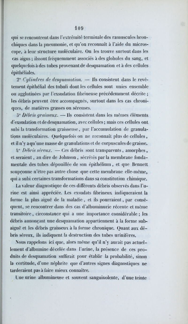 qui se rencontrent dans l’extrémité terminale des ramuscules bron- chiques dans la pneumonie, et qu’on reconnaît à l’aide du micros- cope, à leur structure moléculaire. On les trouve surtout dans les cas aigus; ilssont fréquemment associés à des globules du sang, et quelquefois à des tubes provenant de desquamation et à des cellules épithéliales. 2° Cylindres de desquamation. — Ils consistent dans le revê- tement épithélial des tubuli dont les cellules sont unies ensemble ou agglutinées par l’exsudation fibrineuse précédemment décrite ; les débris peuvent être accompagnés, surtout dans les cas chroni- ques, de matières grasses ou séreuses. 3° Débris graisseux. — Ils consistent dans les mêmes éléments d’exsudation et de desquamation, avec cellules ; mais ces cellules ont subi la transformation graisseuse, par l’accumulation de granula- tions moléculaires. Quelquefois on ne reconnaît plus de cellules, et il n’y a qu’une masse de granulations et de corpuscules de graisse. h° Débris séreux. — Ces débris sont transparents, amorphes, et seraient, au dire de Johnson , sécrétés parla membrane fonda- mentale des tubes dépouillée de son épithélium, et que Bennett soupçonne n’être pas autre chose que cette membrane elle-même, qui a subi certaines transformations dans sa constitution chimique. La valeur diagnostique de ces différents débris observés dans l’u- rine est ainsi appréciée. Les exsudats fibrineux indiqueraient la forme la plus aiguë de la maladie , et ils pourraient, par consé- quent, se rencontrer dans des cas d’albuminurie récente et même transitoire, circonstance qui a une importance considérable ; les débris annonçant une desquamation appartiennent à la forme sub- aiguë et les débris graisseux à la forme chronique. Quant aux dé- bris séreux, ils indiquent la destruction des tubes urinifères. Nous rappelons ici que, alors même qu’il n’y aurait pas actuel- lement d’albumine décelée dans l’urine, la présence de ces pro- duits de desquamation suffirait pour établir la probabilité, sinon la certitude, d’une néphrite que d’autres signes diagnostiques ne tarderaient pas à faire mieux connaître. Une urine albumineuse et souvent sanguinolente, d’une teinte