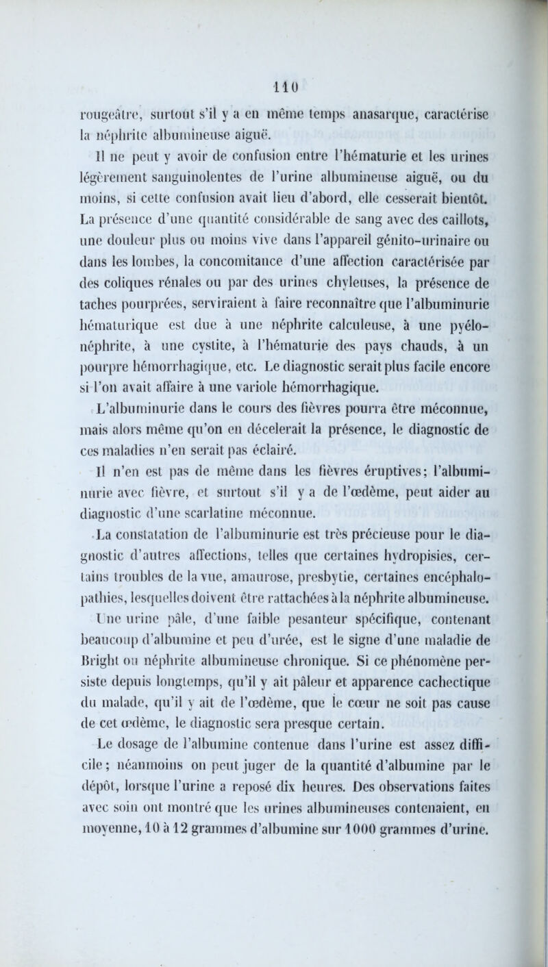 rougeâtre, surtout s’il y a en même temps anasarque, caractérise la néphrite albumineuse aiguë. 11 11e peut y avoir de confusion entre l’hématurie et les urines légèrement sanguinolentes de l’urine albumineuse aiguë, ou du moins, si cette confusion avait lieu d’abord, elle cesserait bientôt. La présence d’une quantité considérable de sang avec des caillots, une douleur plus ou moins vive dans l’appareil génito-urinaire ou dans les lombes, la concomitance d’une affection caractérisée par des coliques rénales ou par des urines chyleuses, la présence de taches pourprées, serviraient à faire reconnaître que l’albuminurie hématurique est due à une néphrite calculeuse, à une pyélo- néphrite, à une cystite, à l’hématurie des pays chauds, à un pourpre hémorrhagique, etc. Le diagnostic serait plus facile encore si l’on avait affaire à une variole hémorrhagique. L’albuminurie dans le cours des fièvres pourra être méconnue, mais alors même qu’on en décélérait la présence, le diagnostic de ces maladies 11’en serait pas éclairé. Il n’en est pas de même dans les fièvres éruptives; l’albumi- nurie avec fièvre, et surtout s’il y a de l’œdème, peut aider au diagnostic d’une scarlatine méconnue. La constatation de l’albuminurie est très précieuse pour le dia- gnostic d’autres affections, telles que certaines hydropisies, cer- tains troubles de la vue, amaurose, presbytie, certaines encéphalo- pathies, lesquelles doivent être rattachées àla néphrite albumineuse. I nc urine pâle, d’une faible pesanteur spécifique, contenant beaucoup d’albumine et peu d’urée, est le signe d’une maladie de Bright ou néphrite albumineuse chronique. Si ce phénomène per- siste depuis longtemps, qu’il y ait pâleur et apparence cachectique du malade, qu’il y ait de l’œdème, que ie cœur 11e soit pas cause de cet œdème, le diagnostic sera presque certain. Le dosage de l’albumine contenue dans l’urine est assez diffi- cile ; néanmoins on peut juger de la quantité d’albumine par le dépôt, lorsque l’urine a reposé dix heures. Des observations faites avec soin ont montré que les urines albumineuses contenaient, en moyenne, 10 à 12 grammes d’albumine sur 1000 grammes d’urine.