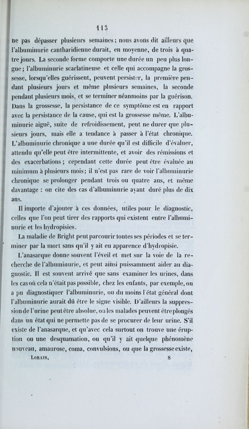 i ne pas dépasser plusieurs semaines ; nous avons dit ailleurs que l’albuminurie cantharidienne durait, en moyenne, de trois à qua- tre jours. La seconde forme comporte une durée un peu plus lon- gue; l’albuminurie scarlatineuse et celle qui accompagne la gros- sesse, lorsqu’elles guérissent, peuvent persister, la première pen- dant plusieurs jours et même plusieurs semaines, la seconde pendant plusieurs mois, et se terminer néanmoins par la guérison. ! Dans la grossesse, la persistance de ce symptôme est en rapport ! avec la persistance de la cause, qui est la grossesse même. L’albu- minurie aiguë, suite de refroidissement, peut ne durer que plu- j sieurs jours, mais elle a tendance à passer à l’état chronique. L’albuminurie chronique a une durée qu’il est difficile d’évaluer, attendu qu’elle peut être intermittente, et avoir des rémissions et des exacerbations; cependant cette durée peut être évaluée au minimum à plusieurs mois; il n’est pas rare de voir l’albuminurie chronique se prolonger pendant trois ou quatre ans, et même davantage : on cite des cas d’albuminurie ayant duré plus de dix ans. Il importe d’ajouter à ces données, utiles pour le diagnostic, celles que l’on peut tirer des rapports qui existent entre l’albumi- nurie et les hydropisies. La maladie de Bright peut parcourir toutes ses périodes et se ter- miner par la mort sans qu’il y ait eu apparence d’hydi opisie. L’anasarque donne souvent l’éveil et met sur la voie de la re- cherche de l’albuminurie, et peut ainsi puissamment aider au dia- gnostic. Il est souvent arrivé que sans examiner les urines, dans les cas où cela n’était pas possible, chez les enfants, par exemple, on a pu diagnostiquer l’albuminurie, ou du moins 1 état général dont l’albuminurie aurait dû être le signe visible. D’ailleurs la suppres- sion de l’urine peutêtre absolue, ou les malades peuvent êtreplongés dans un état qui ne permette pas de se procurer de leur urine. S’il existe de l’anasarque, et qu’avec cela surtout on trouve une érup- tion ou une desquamation, ou qu’il y ait quelque phénomène nouveau, amaurose, coma, convulsions, ou que la grossesse existe, Lorain. 8