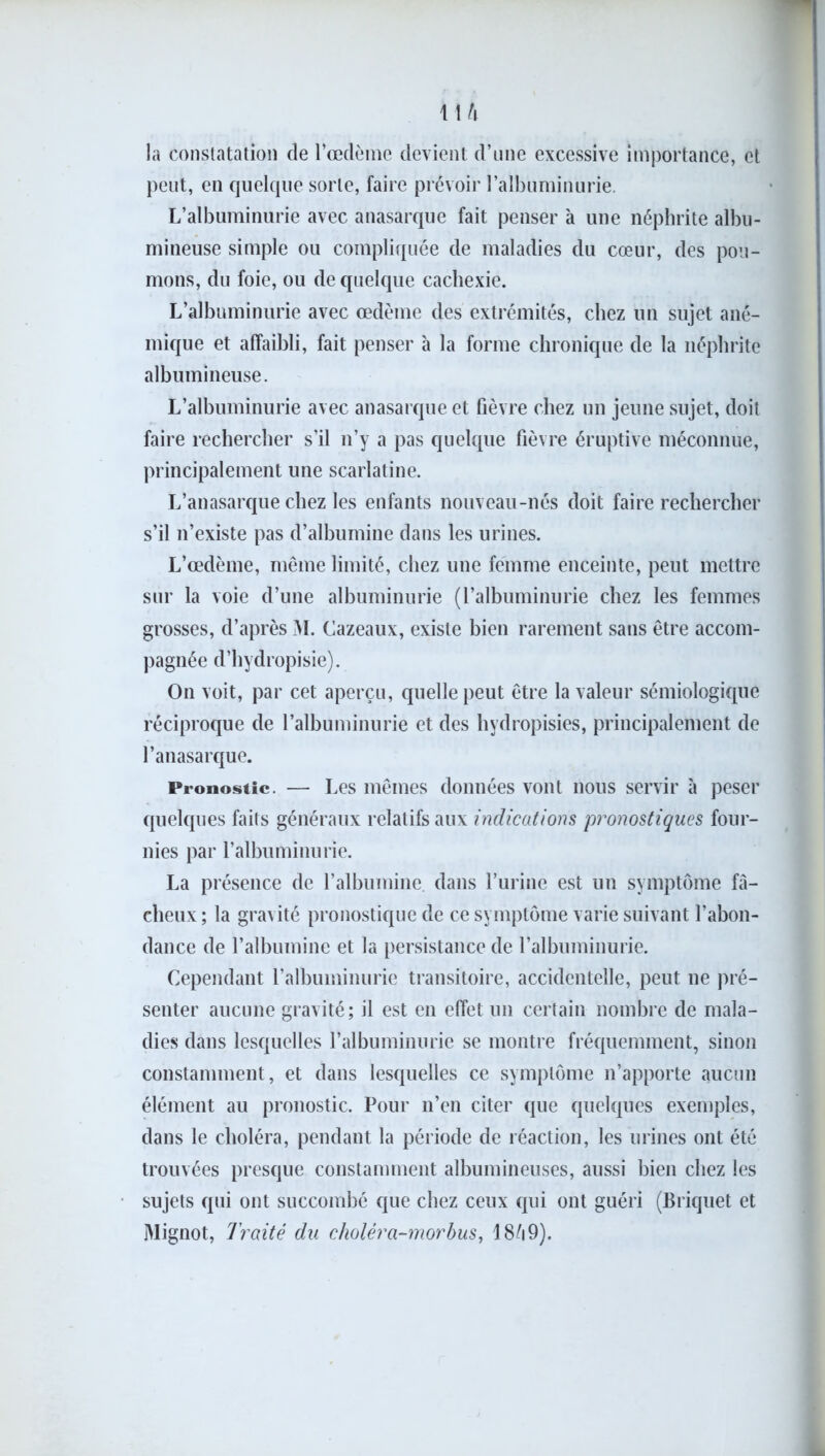 la constatation de l’œdème devient d’une excessive importance, et peut, en quelque sorte, faire prévoir l’albuminurie. L’albuminurie avec anasarque fait penser à une néphrite albu- mineuse simple ou compliquée de maladies du cœur, des pou- mons, du foie, ou de quelque cachexie. L’albuminurie avec œdème des extrémités, chez un sujet ané- mique et affaibli, fait penser h la forme chronique de la néphrite albumineuse. L’albuminurie avec anasarque et fièvre chez un jeune sujet, doit faire rechercher s’il n’y a pas quelque fièvre éruptive méconnue, principalement une scarlatine. L’anasarque chez les enfants nouveau-nés doit faire rechercher s’il n’existe pas d’albumine dans les urines. L’œdème, même limité, chez une femme enceinte, peut mettre sur la voie d’une albuminurie (l’albuminurie chez les femmes grosses, d’après M. Cazeaux, existe bien rarement sans être accom- pagnée d’hydropisie). On voit, par cet aperçu, quelle peut être la valeur sémiologique réciproque de l’albuminurie et des hydropisies, principalement de l’anasarque. Pronostic. — Les mêmes données vont nous servir à peser quelques faits généraux relatifs aux indications pronostiques four- nies par l’albuminurie. La présence de l’albumine, dans l’urine est un symptôme fâ- cheux; la gravité pronostique de ce symptôme varie suivant l’abon- dance de l’albumine et la persistance de l’albuminurie. Cependant l’albuminurie transitoire, accidentelle, peut ne pré- senter aucune gravité; il est en effet un certain nombre de mala- dies dans lesquelles l’albuminurie se montre fréquemment, sinon constamment, et dans lesquelles ce symptôme n’apporte aucun élément au pronostic. Pour n’en citer que quelques exemples, dans le choléra, pendant la période de réaction, les urines ont été trouvées presque constamment albumineuses, aussi bien chez les sujets qui ont succombé que chez ceux qui ont guéri (Briquet et Mignot, Traité du choléra-morbus, 18Ô9).