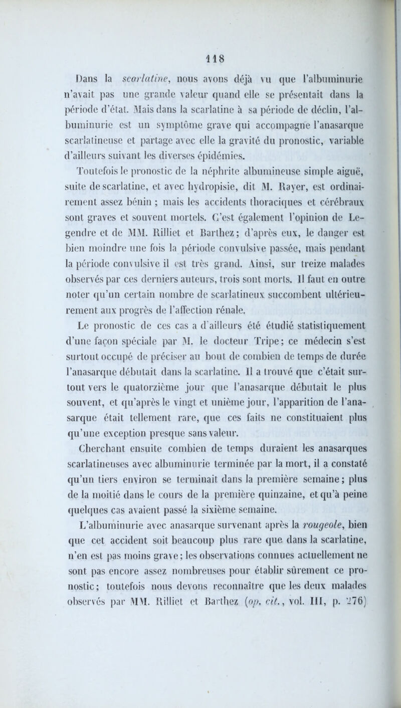 Dans la scarlatine, nous avons déjà vu que l’albuminurie n’avait pas une grande valeur quand elle se présentait dans la période d’état. Mais dans la scarlatine à sa période de déclin, l’al- buminurie est un symptôme grave qui accompagne l’anasarque scarlatineuse et partage avec elle la gravité du pronostic, variable d’ailleurs suivant les diverses épidémies. Toutefois le pronostic de la néphrite albumineuse simple aiguë, suite de scarlatine, et avec hydropisie, dit M. Rayer, est ordinai- rement assez bénin ; mais les accidents thoraciques et cérébraux sont graves et souvent mortels. C’est également l’opinion de Le- gendre et de MM. Rilliet et Barthez; d’après eux, le danger est bien moindre une fois la période convulsive passée, mais pendant la période convulsive il est très grand. Ainsi, sur treize malades observés par ces derniers auteurs, trois sont morts. Il faut en outre noter qu’un certain nombre de scarlatineux succombent ultérieu- rement aux progrès de l’affection rénale. Le pronostic de ces cas a d’ailleurs été étudié statistiquement d’une façon spéciale par M. le docteur Tripe ; ce médecin s’est surtout occupé de préciser au bout de combien de temps de durée l’anasarque débutait dans la scarlatine. Il a trouvé que c’était sur- tout vers le quatorzième jour que l’anasarque débutait le plus souvent, et qu’après le vingt et unième jour, l’apparition de l’ana- sarque était tellement rare, que ces faits ne constituaient plus qu’une exception presque sans valeur. Cherchant ensuite combien de temps duraient les anasarques scarlatineuses avec albuminurie terminée par la mort, il a constaté qu’un tiers environ se terminait dans la première semaine ; plus de la moitié dans le cours de la première quinzaine, et qu’à peine quelques cas avaient passé la sixième semaine. L’albuminurie avec anasarque survenant après la rougeole, bien que cet accident soit beaucoup plus rare que dans la scarlatine, n’en est pas moins grave ; les observations connues actuellement ne sont pas encore assez nombreuses pour établir sûrement ce pro- nostic; toutefois nous devons reconnaître que les deux malades observés par MM. Rilliet et Barthez (op, cit., vol. III, p. ‘276)