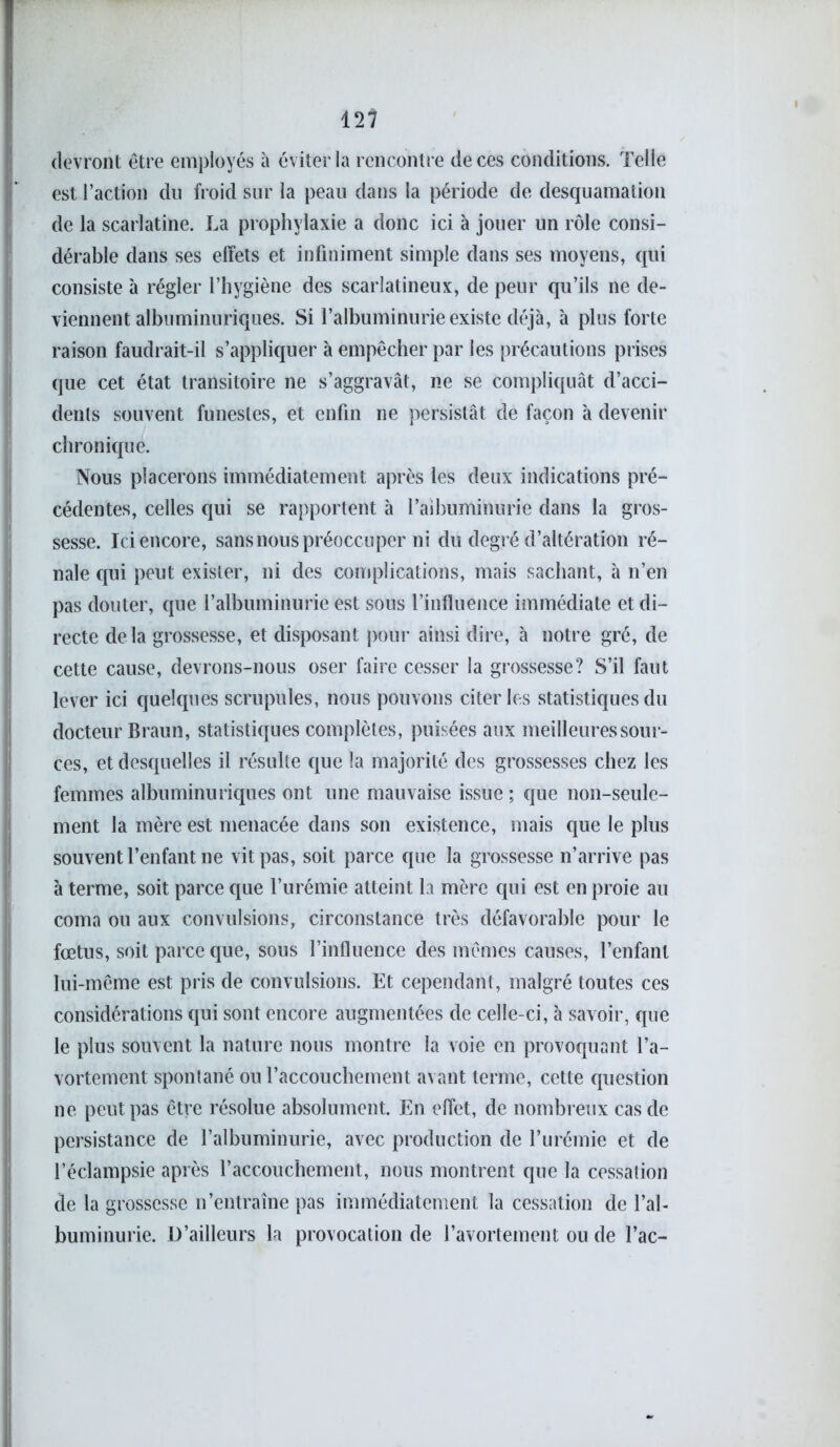 devront être employés à éviter la rencontre de ces conditions. Telle est l’action du froid sur la peau dans la période de desquamation de la scarlatine. La prophylaxie a donc ici à jouer un rôle consi- dérable dans ses effets et infiniment simple dans ses moyens, qui consiste à régler l’hygiène des scarlatineux, de peur qu’ils ne de- viennent albuminuriques. Si l’albuminurie existe déjà, à plus forte raison faudrait-il s’appliquer à empêcher par les précautions prises que cet état transitoire ne s’aggravât, ne se compliquât d’acci- dents souvent funestes, et enfin ne persistât de façon à devenir chronique. Nous placerons immédiatement après les deux indications pré- cédentes, celles qui se rapportent à l’aibuminurie dans la gros- sesse. Ici encore, sans nous préoccuper ni du degré d’altération ré- nale qui peut exister, ni des complications, mais sachant, à n’en pas douter, que l’albuminurie est sous l’influence immédiate et di- recte delà grossesse, et disposant pour ainsi dire, à notre gré, de cette cause, devrons-nous oser faire cesser la grossesse? S’il faut lever ici quelques scrupules, nous pouvons citer les statistiques du docteur Braun, statistiques complètes, puisées aux meilleures sour- ces, et desquelles il résulte que la majorité des grossesses chez les femmes albuminuriques ont une mauvaise issue ; que non-seule- ment la mère est menacée dans son existence, mais que le plus souvent l’enfant ne vit pas, soit parce que la grossesse n’arrive pas à terme, soit parce que l’urémie atteint la mère qui est en proie au coma ou aux convulsions, circonstance très défavorable pour le fœtus, soit parce que, sous l’influence des mêmes causes, l’enfant lui-même est pris de convulsions. Et cependant, malgré toutes ces considérations qui sont encore augmentées de celle-ci, à savoir, que le plus souvent la nature nous montre la voie en provoquant l’a- vortement spontané ou l’accouchement avant terme, cette question ne peut pas être résolue absolument. En effet, de nombreux cas de persistance de l’albuminurie, avec production de l’urémie et de l’éclampsie après l’accouchement, nous montrent que la cessation de la grossesse n’entraîne pas immédiatement la cessation de l’al- buminurie. D’ailleurs la provocation de l’avortement ou de l’ac-