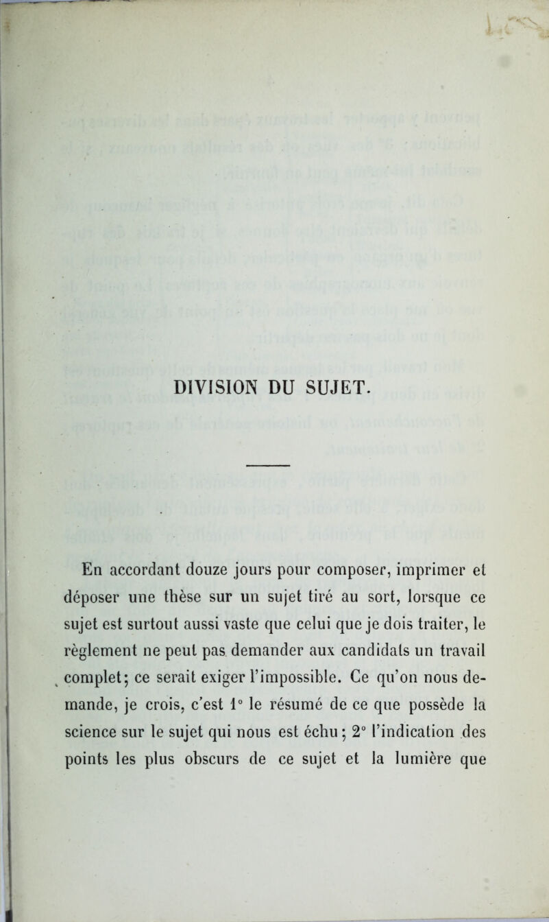 DIVISION DU SUJET. En accordant douze jours pour composer, imprimer et déposer une thèse sur un sujet tiré au sort, lorsque ce sujet est surtout aussi vaste que celui que je dois traiter, le règlement ne peut pas. demander aux candidats un travail ^ complet; ce serait exiger l’impossible. Ce qu’on nous de- mande, je crois, c’est 1° le résumé de ce que possède la science sur le sujet qui nous est échu ; 2° l’indication des points les plus obscurs de ce sujet et la lumière que