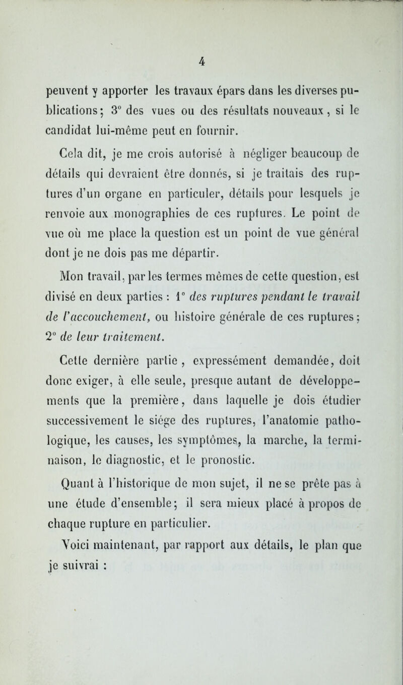 peuvent y apporter les travaux épars dans les diverses pu- blications; 3® des vues ou des résultats nouveaux, si le candidat lui-même peut en fournir. Cela dit, je me crois autorisé à négliger beaucoup de détails qui devraient être donnés, si je traitais des rup- tures d’un organe en particuler, détails pour lesquels je renvoie aux monographies de ces ruptures. Le point de vue où me place la question est un point de vue général dont je ne dois pas me départir. Mon travail, parles termes mêmes de cette question, est divisé en deux parties : T des ruptures pendant le travail de raccoiiehement, ou histoire générale de ces ruptures; 2” de leur traitement. Cette dernière partie , expressément demandée, doit donc exiger, à elle seule, presque autant de développe- ments que la première, dans laquelle je dois étudier successivement le siège des ruptures, l’anatomie patho- logique, les causes, les symptômes, la marche, la termi- naison, le diagnostic, et le pronostic. Quant à l’historique de mon sujet, il ne se prête pas à une étude d’ensemble; il sera mieux placé à propos de chaque rupture en particulier. Voici maintenant, par rapport aux détails, le plan que je suivrai :