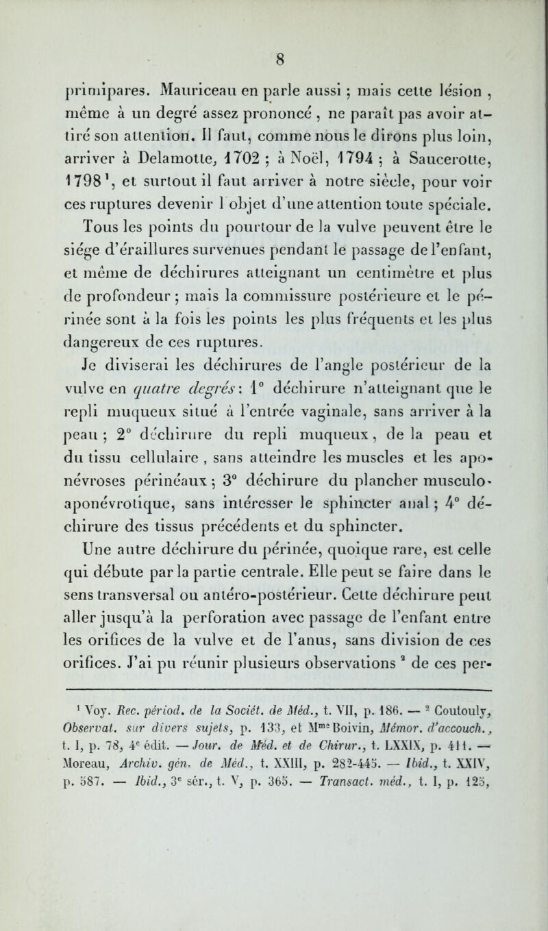 primipares. Maiiriceau en parle aussi ; mais celle lésion , même à un degré assez prononcé , ne paraîl pas avoir al- liré son allenlion. Il faul, comme nous le dirons plus loin, arriver à Delamolle, d702 ; à Noël, 1794 ^ à Saucerolle, 1798\ et surtout il faut arriver à notre siècle, pour voir ces ruptures devenir 1 objet d’une atlenlion toute spéciale. Tous les points du pourtour de la vulve peuvent être le siège d’éraillures survenues pendant le passage deFenfant, et même de déchirures atteignant un centimètre et plus de profondeur ; mais la commissure postérieure et le pé- rinée sont à la fois les points les plus fréquents et les plus dangereux de ces ruptures. Je diviserai les déchirures de l’angle postérieur de la vulve en quatre degrés \ 1” déchirure n’atteignant que le repli muqueux situé à l’entrée vaginale, sans arriver à la peau; 2^ déchirure du repli muqueux, delà peau et du tissu cellulaire , sans atteindre les muscles et les apo- névroses périnéaux ; 3® déchirure du plancher musculo* aponévrotique, sans intéresser le sphincter anal ; 4° dé- chirure des tissus précédents et du sphincter. Une autre déchirure du périnée, quoique rare, est celle qui débute parla partie centrale. Elle peut se faire dans le sens transversal ou antéro-postérieur. Cette déchirure peut aller jusqu’à la perforation avec passage de l’enfant entre les orifices de la vulve et de l’anus, sans division de ces orifices. J’ai pu réunir plusieurs observations * de ces per- ^ Voy. Rec. périod. de la Sociét. de Méd.y t. VII, p. 186. — ^ Goulouly, Observât, sur divers sujets, p. 133^ et M““Boivin, Mémor. d'accouch., t. I, p. 78, 4® édit. —Jour, de Méd. et de Chirur., t. LXXIX, p. 411. — Moreau, Archiv. gén. de Méd., t. XXlll, p. 282-443. — Ibid., t. XXIV, p. o87. — Ibid., 3® sér., t. V, p. 365. — Transact. méd., t. 1, p. 123,