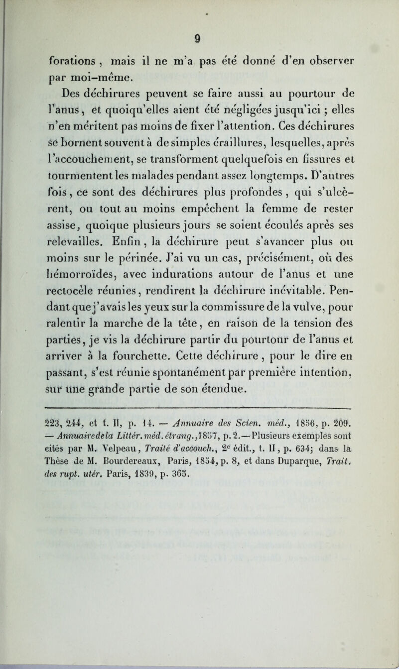 forations , mais il ne m’a pas été donné d’en observer par moi-même. Des déchirures peuvent se faire aussi au pourtour de l’anus, et quoiqu’elles aient été négligées jusqu’ici ; elles n’en méritent pas moins de fixer l’attention. Ces déchirures se bornent souvent à de simples éraillures, lesquelles, après l’accouchement, se transforment quelquefois en fissures et tourmentent les malades pendant assez longtemps. D’autres fois, ce sont des déchirures plus profondes , qui s’ulcè- rent, ou tout au moins empêchent la femme de rester assise, quoique plusieurs jours se soient écoulés après ses relevailles. Enfin, la déchirure peut s’avancer plus ou moins sur le périnée. J’ai vu un cas, précisément, où des hémorroïdes, avec indurations autour de l’anus et une rectocèle réunies, rendirent la déchirure inévitable. Pen- dant que j’avais les yeux sur la commissure de la vulve, pour ralentir la marche de la tête, en raison de la tension des parties, je vis la déchirure partir du pourtour de l’anus et arriver a la fourchette. Cette déchirure, pour le dire en passant, s’est réunie spontanément par première intention, sur une grande partie de son étendue. 223, 244, et t. II, p. 14. — Annuaire des Scien, méd., 1856, p. 209. — Annuairedela Littér.méd.étrang./i^ül, p.2.— Plusieurs exemples sont eités par M. Velpeau, Traité d’accouch.^ 2® édit., t. II, p. 634; dans la Thèse de M. Bourdereaux, Paris, 1834, p. 8, et dans Duparque, Trait, des rupt. utér. Paris, 1839, p. 363.