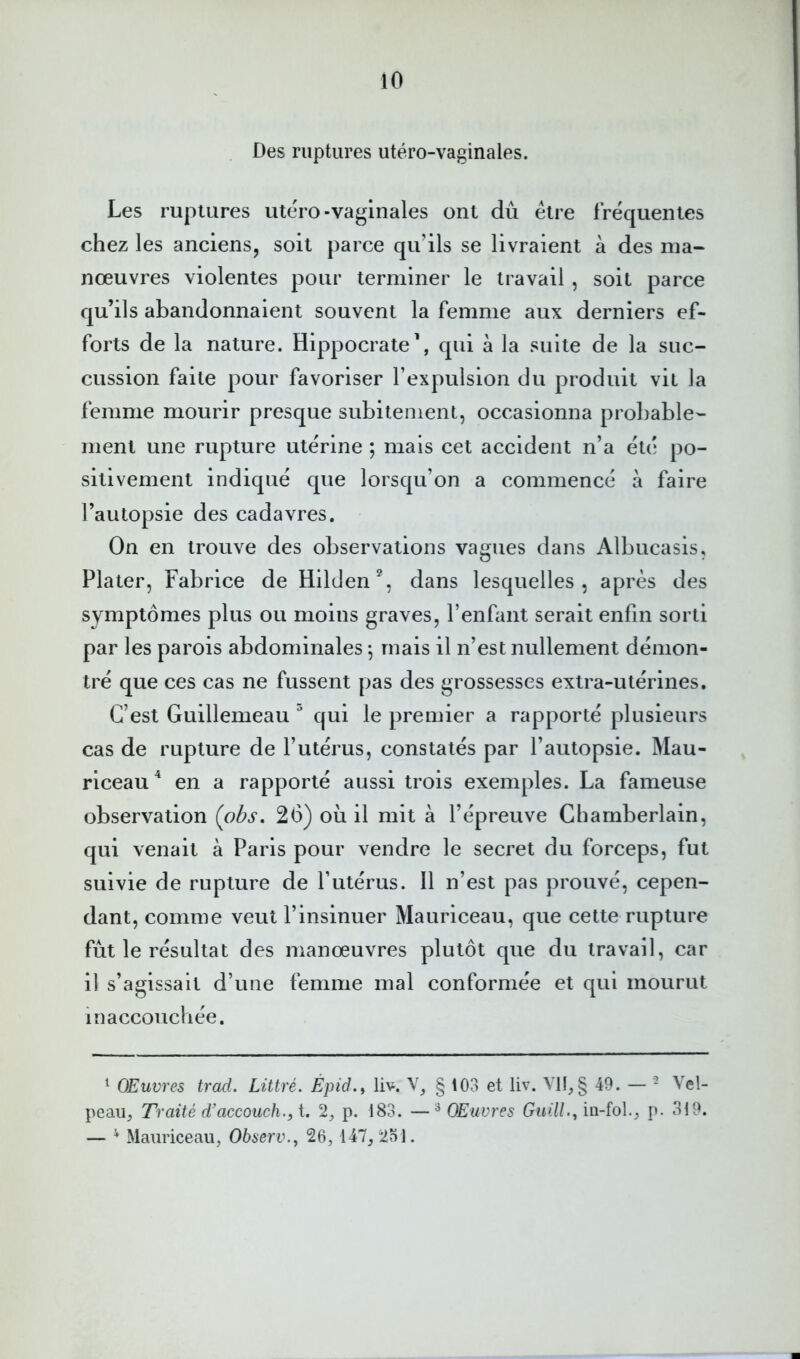 io Des ruptures utéro-vaginales. Les ruptures utéro-vaginales ont dû être fréquentes chez les anciens, soit parce qu’ils se livraient à des ma- nœuvres violentes pour terminer le travail , soit parce qu’ils abandonnaient souvent la femme aux derniers ef- forts de la nature. Hippocrate’, qui à la suite de la suc- cussion faite pour favoriser l’expulsion du produit vit la femme mourir presque subitement, occasionna probable- ment une rupture utérine ; mais cet accident n’a été po- sitivement indiqué que lorsqu’on a commencé à faire l’autopsie des cadavres. On en trouve des observations vagues dans Albucasis, Plater, Fabrice de Hilden % dans lesquelles, après des symptômes plus ou moins graves, l’enfant serait enfin sorti par les parois abdominales ^ mais il n’est nullement démon- tré que ces cas ne fussent pas des grossesses extra-utérines. C’est Guillemeau qui le premier a rapporté plusieurs cas de rupture de l’utérus, constatés par l’autopsie. Mau- riceau^ en a rapporté aussi trois exemples. La fameuse observation (obs, 26) où il mit à l’épreuve Chamberlain, qui venait à Paris pour vendre le secret du forceps, fut suivie de rupture de l’utérus. Il n’est pas prouvé, cepen- dant, comme veut l’insinuer Mauriceau, que cette rupture fût le résultat des manœuvres plutôt que du travail, car il s’agissait d’une femme mal conformée et qui mourut in accouchée. ^ OEuvres trad. Littré. Èpid.y liv. V, § 103 et liv. VII, § 49. — - Vel- peau, Traité d’accouch.fi. 2, p. 183. —^ OEuvres Guill.f iii-fol., p. 319. — ^ Mauriceau, Observ.f 26, 147, 2.31.